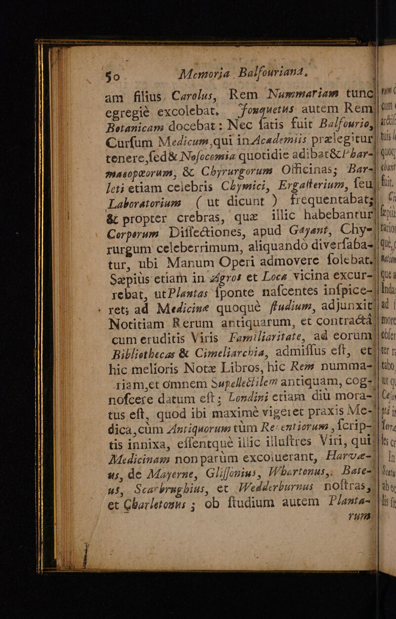 egregié excolebat, — fowquetus autem Rem, Curfum Medicum ,qui inz4cedezmiis pralegitur tenere, fed&amp; Nofecemia quotidie adibat&amp;clar4 masoptorum, Gc. Cbyrurgorum Otficinas; Bar-] leti etiam celebris C£ysici, Ergaflerium, feuj Laboratorium. ( ut dicunt ) frequentabatg Cerpsrum. Dilecuones, apud Gejast, Chys| rurgum celeberrimum, aliquando diverfaba-] tur, ubi Manum Operi admovere folcbat4 Sapius etiam in agros et Loca vicina excur- rebat, utP/antas Íponte. nafcentes infpice- . ret; ad. Medicine quoque. ffudium, adjunxit] Notitiam Rerum antiquarum, et contractà) cum eruditis Viris Familiaritate, ad eoranu Biblietbecas &amp; Cimeliarchia, admiflus eft, et hic melioris Notz Libros, hic Res numma-| nofcere datum eft; Londini etiam. diu mora- tus eft, quod ibi maximé vigeret praxis Me-n dica,cüm Zpriquorum cür Re: entiorum , Ícrip- | tis innixa, effentqué ilic illuftres. Viri, quiil Medicinam nonparüm excoiuerant, Harvae- «s, de Mayerne, Gliffouius, Whartonus,, Bare-n ui, Scarbrnghius, et. Wedderburnus noftras 1| et Gbarletosus ; ob fiudium autem. P/anta- run. |  Qu char! fu. * fro faro Que. Min Que Ind ad | tore tbe) Kr tabo e !u y lu; lt e lh Duy Aj « fmm