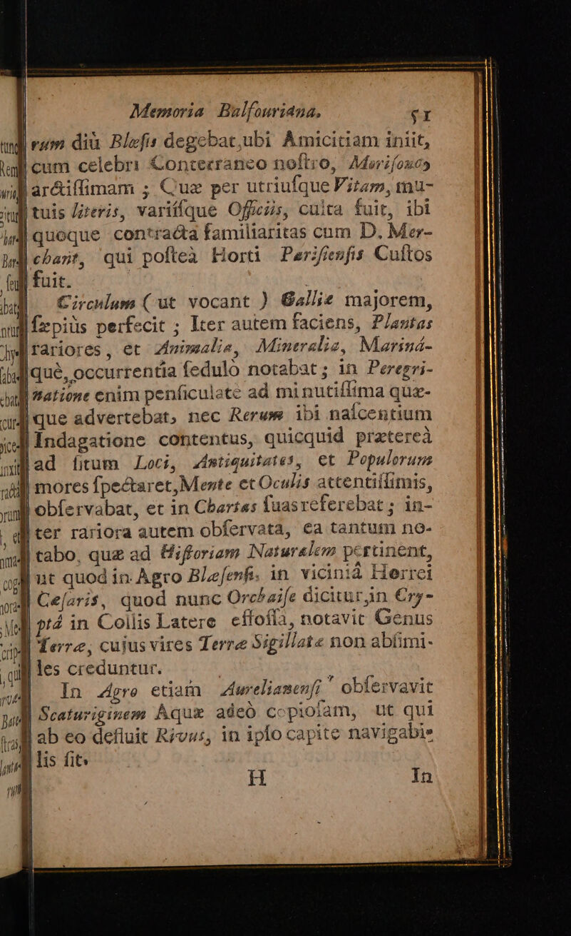 | rum diu Blefis degebat;ubi Amiciciam iniit, cum celebri &amp;ontecraneo noftro, Morifono» A ar&amp;iffimam ; Quz per utriufque Vitam, mau- | tuis Zreris, variíffque Ofjcis, culta fuit, ibi contracta familiaritas cum D. Mer- qui pofteà Horti Perifiesfis Cuftos uit. | | Circum (ut vocant ) Gallie majorem, fzpiüs perfecit ; Iter autem faciens, Planta: rariores, et zimi»alie, Mineralie, Mariná- lique, occurrentia fedulo notabat; in Peregri- Jlque advertebat, nec Rerwe ibi nalcentium Índagatione contentus, quicquid pratereà lad (tum Loci, Zimtiquitates, et Populerum l| mores fpectaret, Mente et Oculis accentiifimis, x obfervabat, ec in Cbarras faasreferebat ; in- liter rariora autem obfervata, €a tantum no- Jl tabo, quz ad Eifforiam INaturalez pertinent, jg] ut quod in Agro BLefenfi. in vicinià Herrei aM Ce[aris, quod nunc Orchaife diciturin €ry- 914 in Collis Latere effofía, notavic Genus Terre, cujus vires Terre Sigillate non ablimi- Jl les creduntur. ^i gel B In gre etiam Zierelianenf; ' obfervavit Scafuriginem Aqu adeó copioiam, ut qui |ab eo defluit Rivas, in iplo capite navigabi» | lis fit age WM He CIAR Eo Nie E aie il B t ttn a MENES