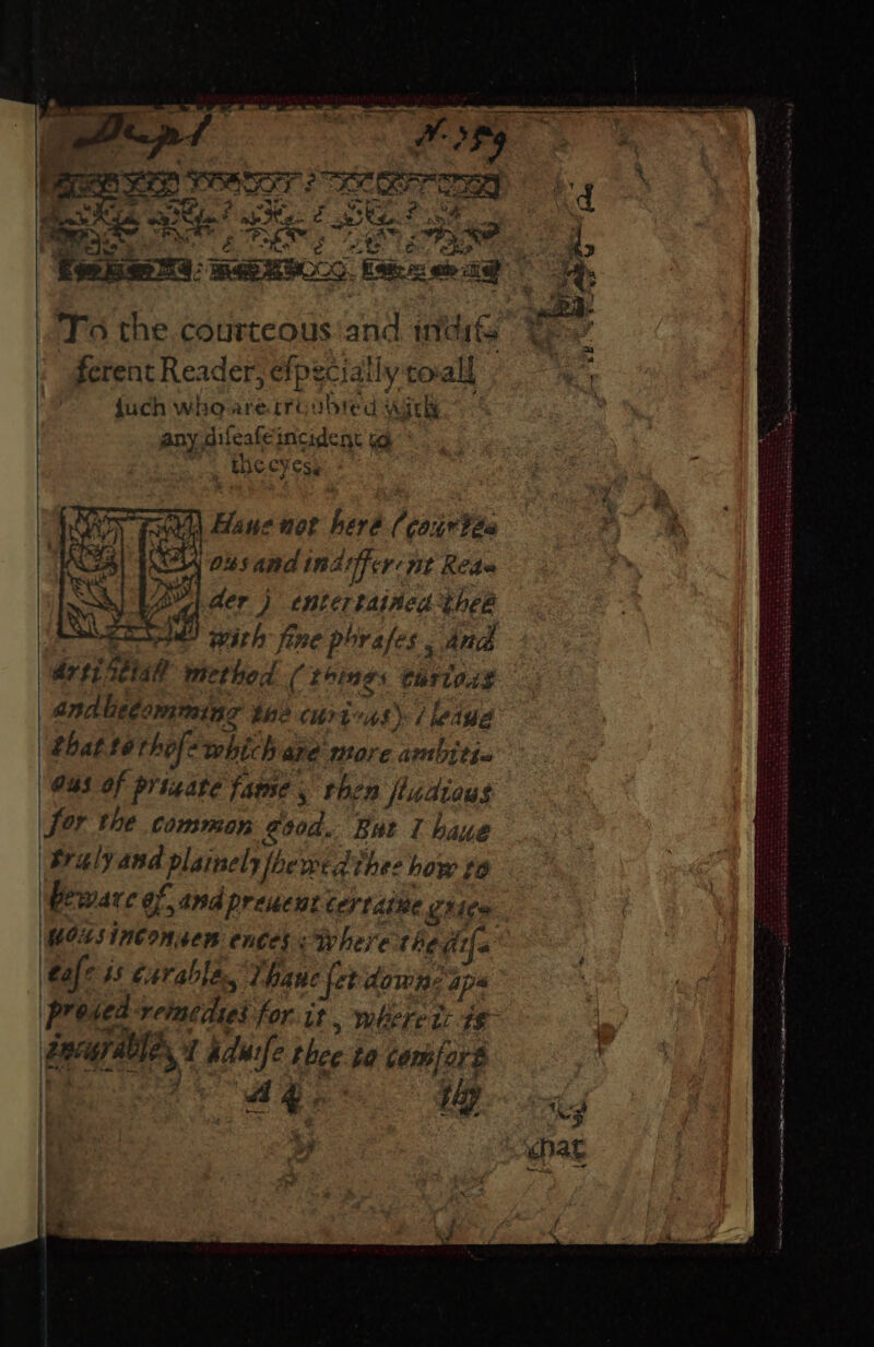 a pr TPR room eo ee To the courteous ‘and indi Yo | ferent Reader, efpecially coal = {uch who are troubted with any difeafeincident og the cyess | Hane noe heré (courtéa ‘04s and imdtifer nt Rede vy der j entertained thee || Mahe wai with fine porafes And Arty setalt method ( Loings Cariod$ | andlecomming the curivns) | ledue that tor hofe which are more ambitie G43 of prigate fame, then fudious Sor the common good. But 1 haue | tralyand plainely foewedthes how to | Peware of and preucnt cer tdite orice Uns inconsen ences <Rhere the dif tafe ss ¢urabla., Thane fet down? aps (Preded reimedies for. it, wherets is FReur alles? tduife thee to comforé , BGR AD a vi aletieteaieiatetanentiiaaiaiinetten a a care ieee emer or