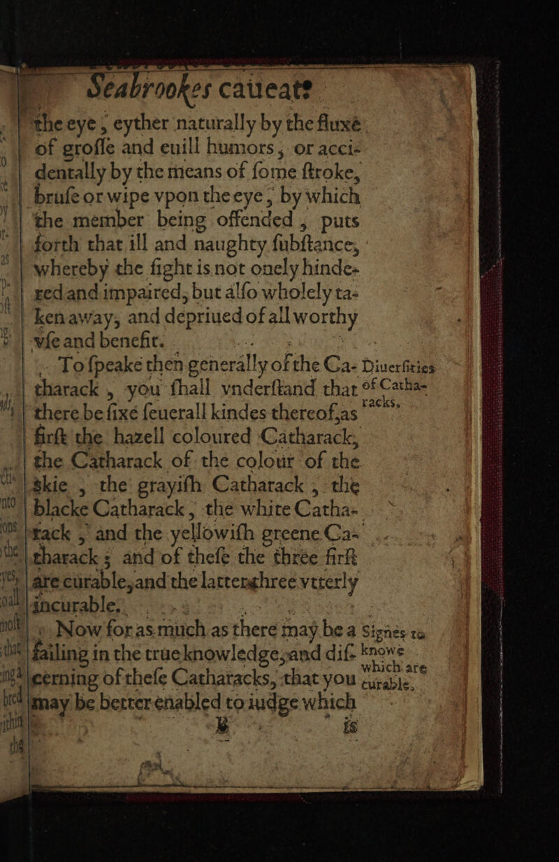 “the eye, eyther naturally by the fluxé ’ of groffe and euill humors, or acci- _ dentally by the means of fome ftroke, _ brufe or wipe vpon theeye, by which the member being offended , puts forth that ill and naughty fubftance, whereby the fight is not onely hinde- red and impaired, but alfo wholely ta: ken away, and depriued of all worthy Mmeand bencht. ora Rei el .. Tofpeake then generally of the Ca- Diuerfiries tharack , you fhall vnderftand thar of Catha- there be fixe feuerall kindes thereof,as ‘fire the hazell coloured Catharack, the Catharack of the colour of the Akie , the grayifh Catharack , the blacke Catharack , the white Catha-. tack , and the yellowith greene Ca- tharack ; and of thefe the thrée fir are curable,and the latterghree veterly ‘dncurable. . -» : woe » Now foras-much.as there may bea Sigaes ta failing in the traeknowledgeyand dif- sae ‘cerning of thefe Catharacks, that you hee. may be better sara hh) indge which . es, i