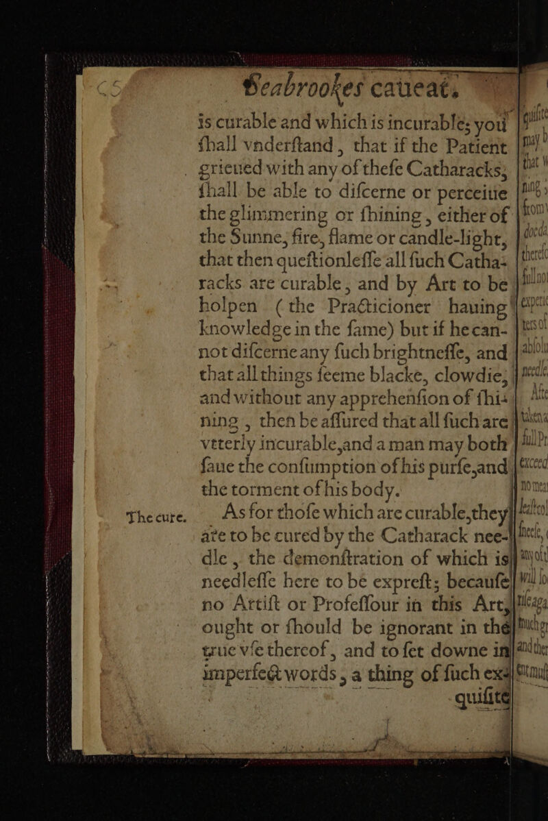 is curable and which is incurable; you fhall vaderftand.,, that if the Patient — _ grieved with any of thefe Catharacks; {hall be able to difcerne or perceitie the glimmering or fhining, either of | the Sunne, fire, flame or candle-light, |? that then queftionleffe all fuch Catha: racks are curable, and by Art to be} holpen (the Praéticioner haning |? knowledge in the fame) but if hecan- not difcerne any fuch brightneffle, and that allthings feeme blacke, clowdie; and without any apprehenfion of this} ning , then be aflured thatall fuchare |“ veterly incurable,and a man may both | faue the confumption of his purfe,and | the torment of his body. | bi Theeure. _ Asfor thofe which are curable,they kee ave to be cured by the Catharack nee-! ec, dle, the demonftration of which isjj*\% needlefle here to be expreft; becaufe} 40 no Artift or Profeflour im this Arc, ought or fhould be ignorant in the) Mg true vie thereof, and to fet downe in imperfeg words , a thing of fuch exs| Maui Seis aa See quilite
