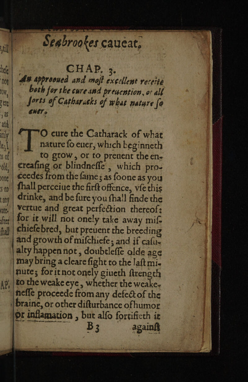 CHAP, 3. A# Approoued and moft exellent veceite both for the cure and presention, ot all forts of Catharatks of what hatere fe d CHET. | FTO cure the Catharack of what | nature fo euer, which beginneth : to grow, or to prenent the en- creafing or blindneffe , which pro- ceedes from the fame: as foone as you fhall perceiue the firft offence, vie this drinke, and be fure you fha!! finde the vertue and great perfection thereof: for it will not onely take away mif- chiefebred, but prevent the breedi ng and growth of mifchiefe; and if cafu- alty happennot , doubtleffe olde age nutes; foritnot onely giueth firength Or inflamation , but alfo fortificth iz ie againft