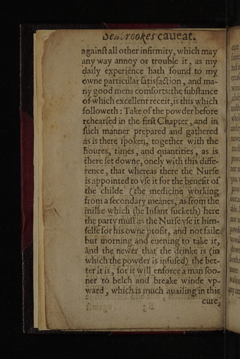 et ON et (SEI ee Des ur ookeS cauleat, any way annoy or trouble it, as m daily experience hath found to my owne particular fatislac ion, and ma- ny good mens comforts:th .efubftance ofwhich excellent réceit,is this which followeth : Take of the powder before rehear{ed in the. fir Chapter , and in fiich manner ‘prepared and gathered as is there {poken., together with the foures, timés , and quantities , as is there f fetd ownic, onely with ‘His diffe- rence , that Ree eae there the Nurfe the “childe (the medicine working froma feconda ary meanes, asfrom the ores Which the Infant facketh) here che party mhuft as the Nurfévfe it him- felfe for his owfie ptokt, and not faile, but mornin 1g and euening to take ir, and the newer that the dcinke is (in i which the Pees is infufed) the bet- ter itis > for it will enforcea man foo. ner to bel ch and breake ei Vp- ward , which his much avail ing'‘in this sine 2 cure;
