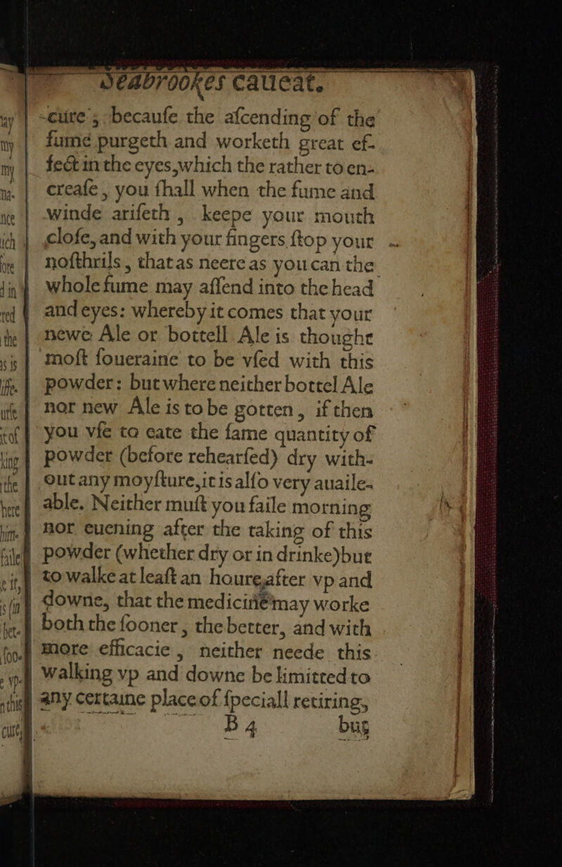 res Cauieat. cure; becaufe the afcending of the fume purgeth and worketh great ef. feét im the eyes,which the rather to en- creafe , you fhall when the fume and winde arifeth , keepe your mouth clofe, and with your fingers ftop your nofthrils | thatas neere as youcan the whole fume may affend into the head and eyes: whereby it comes that your newe Ale or bottell Ale is thoughe moft foueraine to be vfed with this powder: but where neither bottel Ale nor new Ale istobe gotten, if then you vfe to eate the fame quantity of | powder (before rehearfed) dry with- out any moyfture,it is alfo very auaile. able. Neither mutt you faile morning powder (whether dry or in drinke)bue | More efficacie , neither neede this | walking yp and downe be kimitredto B 4 bug