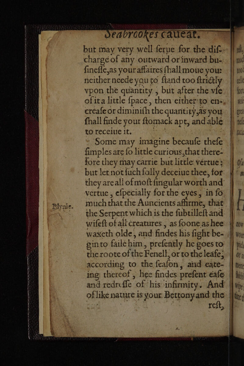 Plynie. chargé of any outward or inward bu- finefle,as your affaires fhallmoue you: neither neede yau to ftarid too wee ofita little fpace, then either:to en- fhall finde your ftomack apt, and able to receiue it. is ane Some may imagine becanfe thefe fimples are fo little curious,that there- but let not fuch folly deceiue thee, for much that the Auncients affirme, that the Serpent which is the fubtilleft and wifeft of all creatures , as foone.as hee waxcth olde, and findes his fight be- ginto failehim, prefently he goes to | ; #) 100!