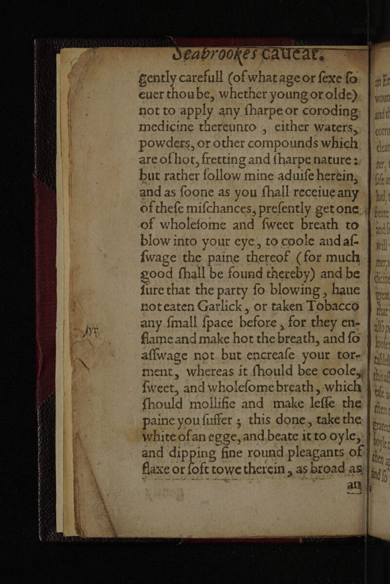 : j ! aad: gently carefull (of what ageor fexe fa ever thoube, whether young or olde) not to apply any fharpe or coroding medicine thereunro , either waters, powders, or other compounds which are of hot, fretting and {harpe nature: but rather follow mine aduife heréin; and as foone as you fhall recetueany } }, of thefe mifchances, prefently getone, | j, of wholefome and {weet breath to blow into your eye, to coole andaf- {wage the paine thereof (for much good fhall be found thereby) and be | 4. fure that the party fo blowing, haue }%,.. 10t eaten Garlick, or taken Tobacco any {mall fpace before, for they en- | 1; flame and make hot the breath, and fo j,i. affwage not. but encreafe your tor-’}), rent, whereas it fhould bee coole,y| {weet, and wholefome breath, which } ¢¢. fhould mollifie and make leffe the | 4... paine you{uffer ; this done., take the me white ofan egge, and beate it to oyle, J}. and dipping fine round pleagants of] 4. flaxe or foft towe therein , as broad as ain jj me