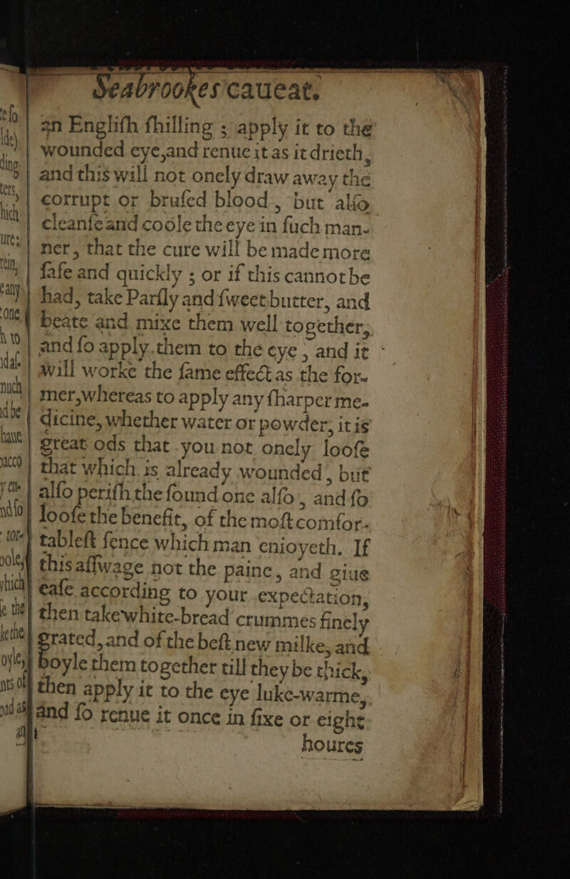an Englifh fhilling ; apply it to the | wounded eye,and renue itas itdrieth, wg * corrupt or brufed blood, but ali | cleanfeand coole the eye in fuch man- ner, that the cure will be made more fafe and quickly ; or if this cannotbe had, take Parfly and {weetbutter, and | beate and mixe them well together, and fo apply.them to the eye , and it * will worke the fame effeét as the for. mer,whereas to apply any {harper me. dicine, whether water or powder, it ig great ods that you not onely loofe that which is already wounded , but alfo perifh the found one alfo., and{o loofe the benefit, of the moftcomfor. | tableft fence which man enioyeth, If | thisaffwage not the paine, and giue | €afe according to your..expectation, it) then takewhite-bread crummes fine] | idee of the beft new milke, and | Doyle them together till they be thick, then apply it to the eye luke-warme, fo renue it once in fixe or eight ‘ects houres
