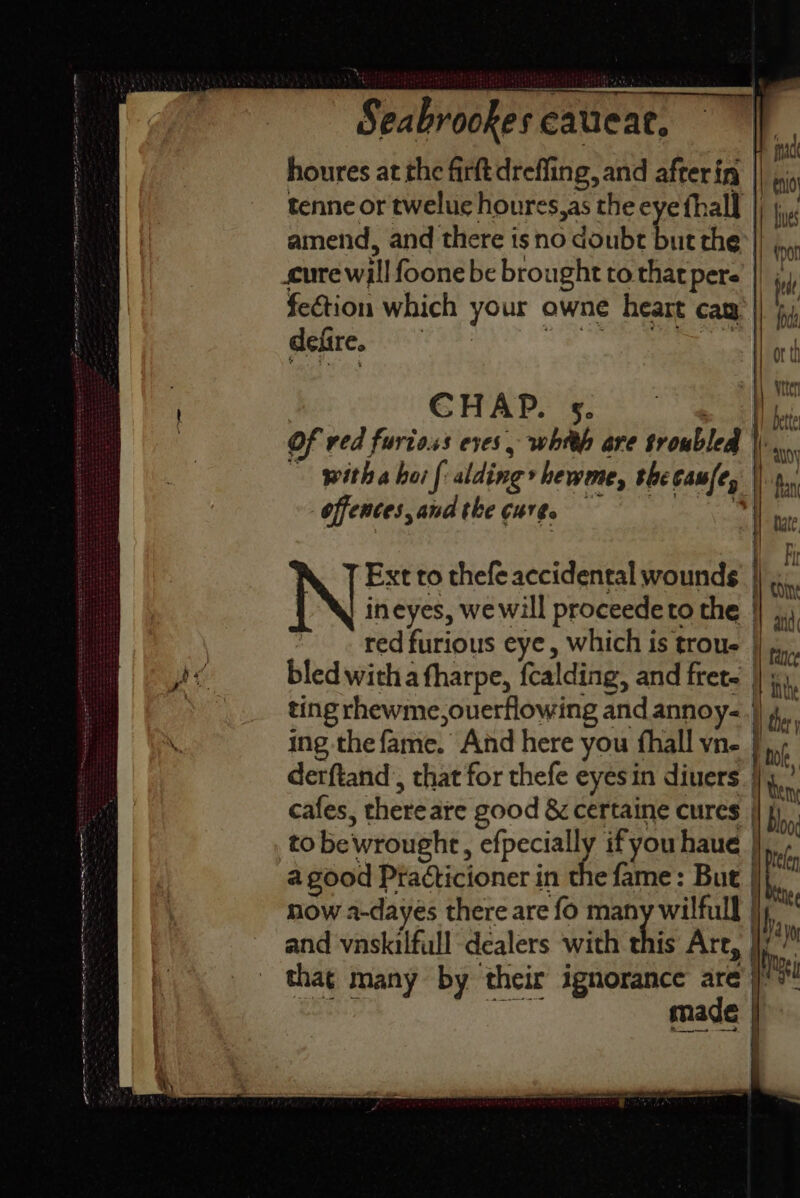 ne ee jovi Ss Se rae orn ay a en EE Seabrookes eauieae, amend, and there isno doubt cure will foone be brought to that pere fection which your owne heart cay dene a ee eee CHAP. s. offences, and tke cure. &amp; 7 Ext to thefe accidental wounds ineyes, we will proceedeto the bled witha fharpe, fcalding, and fret. ting rhewme,ouerflowing and annoy- ing the fame. And here you fhall vn- cafes, thereare good &amp; certaine cures a good Practicioner in the fame: But now a-dayes there are fo many wilfull and vnskilfull dealers with this Are, made a ae =——9 4 Skt . boo, y