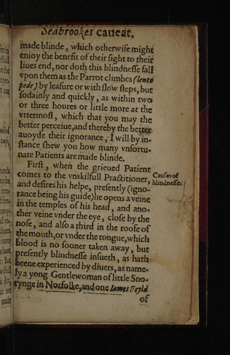 made blinde , which otherwife mighe enioy the benefit of their fight to their liues end, nor doth this blindneffe falf vpon themas the Parrot climbes (lento | pede) by leafure or with flow fteps, bue | fodainly and quickly , as within two or three houres or little more at the vetermoft, which that you may the better perceiue,and thereby the better Wd auoyde their ignorance , f will by in ‘ance fhew you how many vnfortu- nate Patients are made blinde. Pirft , when the gricued Patient Caters comes to the vaskilfull Pradtitioner, jj; caneffec ot atid defireshis helpe, prefently (igno ng Hy tl yundg oy blood is no fooner taken away, but wane arefently blindnefle infueth > aS hath bit) Beene experienced by diuers, as name: ill ya yong Gentlewoman of little Sno- s Art tynge in Noxfolke,and one Lemes Feyld te of tt ot