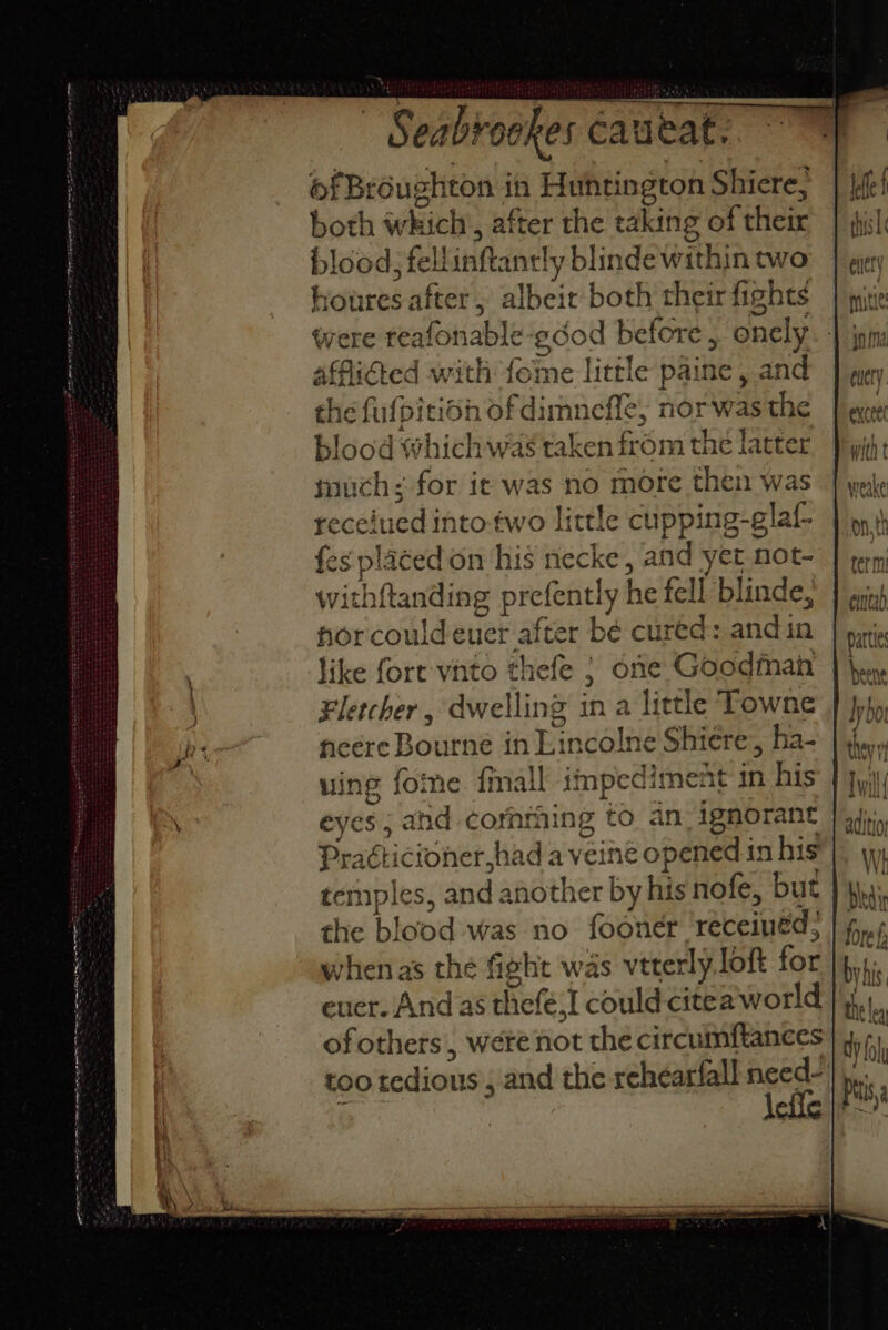 Oe nee ERE SET PB ws, 8 DL Ras Ses TS (TE Oe Cashion ohes éaueat. of Broughton i in Huntington Shiere, both seheich: after the caking of hes. blood; fell iAfiael y blinde within two anes after , albeit both their rfights afflidted with fome little paine , and the fufpitio ont; mneffe, norwas the lood which was taken from the latter much: for it was no more then was pecckicatt 1to-two little cupping-glat fes placed on his necke, and yet not- withf{tanding prefently he fell blinde, nor couldeuer after bé cured: andin like fort vnto thefe ; one Goodman Fletcher , dwelling ia a little Towne neere Bot inne ats incolne Shieére,, ha- uing foie {mall impedis ent in his eyes ; and comming to an ignorant Practicioner,had a veine opened in his temples, and another by his nofe, but the blood was no fooner receinéd? euer. And as het 6, I could citea' world of others, were not the circumftances too tedious , and the rehearfall need- term eintad partie bene they yf f ihe aditioy