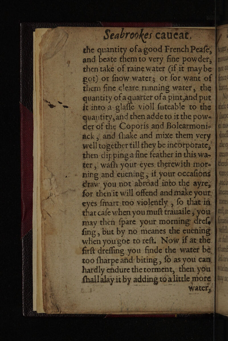 TTT ST SRST AE a e ~ ae ~ =* on sees ok an - ae = ee. ; bere, oo : - Sea rookes cauicat, _ and beate them to very fine powder, | then take of raine.water (if.it maybe got) or fnow water; or for want of them fine cleare running water, the | it into.a-glafie violl futeable to the Fc ack 5 and fhake and mixe them very well together till they be incorporate; then dipping.a fine feather in this wa- ter, wath your-eyes. therewith mor ning and evening ; if your occafions @raw you not abroad into the ayre, for then iit will offend and make your, eyes {mnart.too violently , fo that in, that cafe when you muft trauailey you may then fpare your morning: drefg! fing , but by no meanes the euehing. when yougoe to reft. Now if at thé. firft dreffing you finde the water be. too fharpe afid: biting , {6 as you cant, hardly endure the torment, then, you. water,