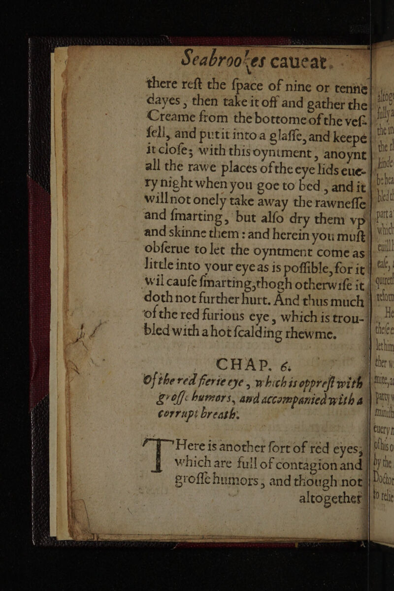 there reft the {pace of nine or tenie Hi: dayes , then take it off and gather the} fell, and putitintoa glafic, and keepeé itclofe; with thisoyntment, anoynt |. all the rawe places of the eye lids eue- | ry night when you goe to bed , and it! and fmarting , but alfo dry them vpyi and skinne them : and herein you muft} obferue to let the Oyntment come as little into your eyeas is poffible, for it wil caufe {marting,thogh otherwife it | doth not further hurt. And thus much | of the red furious eye, which is trou-1 bled with ahot {calding rhewme. CHAP. 6. | of thered fierte eye, whichis oppreft with &amp;? off humors , and accompanien with 4 corrupt breath: | ;