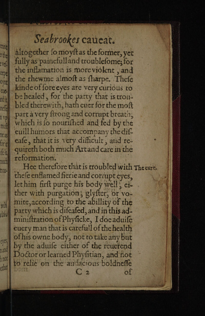 Coney tthel veh | cepeh | ovnel cee Nit eyes, Sea brookes calieat. altogether fo moyftas the former, yet pally as painefulland troublefome; for the inflamation is more violent , and the rhewme almoft as fharpe. Thefe kinde of fore eye are very curious to be healed, for the patty that is trou- | bled ibeeewich hath ever for the moft >] which is io nourtfhed and fed by the euill humors that acc company the dif. eafe, that it is. very difficul 5 , aud re- reformation, thefe enflamed fierieand corr upt AY, Jethim firft purge his body well; ei- party which is difeafed, and in this ad- | euery man thatis éairefiall of the health ofhis owne body, not to take any but by the aduife either of the reuerend Doétor or learned Phyfitian, and fot i to relié on the audacious boldneffe of