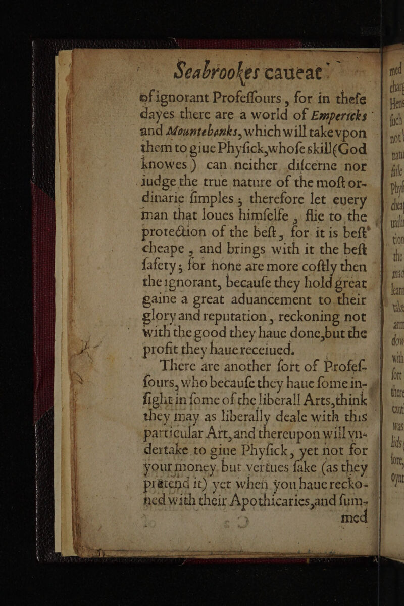 eT TEE TT ets of ignorant Profeffours,, for in thefe dayes there are a world of Empericks” and Mountebanks, which will takevpon them to giue Phyfick,whofe skill(God knowes ) can. neither difcerne nor dinarie fimples , therefore let ever man that loues himfelfe , flic to the protection of the beft, for it is beft’ cheape , and brings with it the beft faiety ; for none are more coftly then the ignorant, becaufe they hold great gaine a great aduancement to. their glory and reputation, reckoning not with the good they haue done,but the profit they haue receiued. | _ There are another fort of Profef fours, who becaufe they haue fome in- fight in fome of the liberall Arts,think” | they may as liberally deale with this - particular Art, and thereupon will yn- dertake to gine Phyfick, yet not for your money, but vertues fake (as they pretend 1¢) yet whet you hauerecko- ned with their Apothicaries,and fi ie ; mec