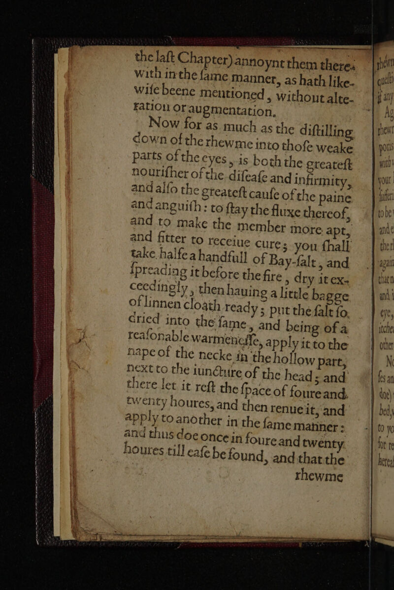 aacitt ig. ea eriaramienanictaalnieaite een Te a the laft Chapter) annoynt them there. with inthe fame Manner, as hath like- wile beene mentioned , without alte- Fation or augmentation, , Now for as. much as the diftilling down of the rhewme into thofe weake parts ofthe eyes, is both the ereateft nourifher of the. difeafe and infirmity, and alfo the greateft canfe of the paine and anguith: to {tay the fluxe thereof, and to make the member more. apt, and fitter to receine cures you fhall take halfea handful] of Bay-falt, and Ipreading it before the fire , dry itex- ceedingly, then hauing a little ba gee of linnen cloath ready ; put the falt fo, Gtied into the fame. and being of a reafonable warmencile, apply it to the nape of the necke in ‘the hollow part, Next to the iun@ure of the head ; and there let it reft the {pace of foureand, twenty houres, and then renueit, and apply to another in the fame manner : and thus doe once in foure and twenty houres till eafe be found, and thatthe rhewme yOu | ande | } tne rl arin APalli Y