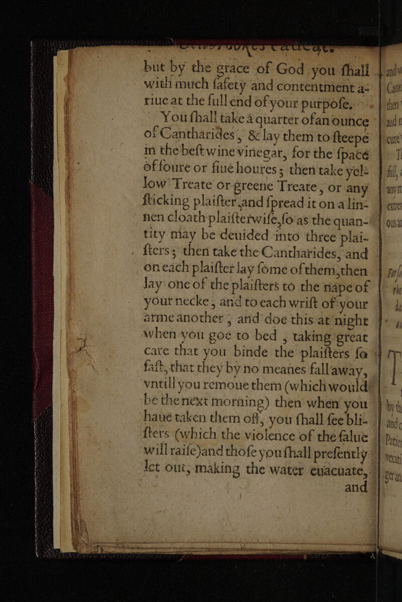 Sat ea mt Seo SPS ERS a ao uni — i aint Tee te te = copies - oe S he A C4 &amp;S € ® but by the grace of God you fhall - in the beftwine vinegar, for the {pacé of foure or fiué houres; then take yel- low’ Treate'or greene Treate, or any flicking plaifter and {pread it on alin- nen cloath plaifterwife,fo'as the quan- tity miay be deuided into three plai- fters; then take the Cantharides, and on each plaifter lay fome of them,then | lay one of the plaifters to the nape of your necke, and to each wrift of your arme another , and’doe this at’night when you goe to bed , taking great | care that you binde the plaifters fa» faft, that they by no meanes fallaway, vntill you remoue them (which would be thenext morning) then when you have taken them off, you thall fee bli- {ters (which the violence of the flue will raife)and thofe youfhall prefenthy let out, making the water euacuate,. and
