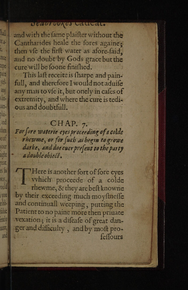 and with the fame plaifter without the Cantharides heale the fores againes then vfé the firft water as afore-faid, aud no doubt*by Gods grace but the cure'will be foone finifhed. This laft receite is fharpe and pain- full, and therefore I would notaduife any mati to V{e it, but onely in cafes of extremity, and where the cure is-tedi« ous and doubtfull. (CHAP. 7. For fore waterte eyes proceeding of a colde rhewme, or for fe uch as begin to growe darke, and doeeuer prefent tothe party i> gdouble object. 7 ‘Here is another fort of fore eyes which proceede of a colde rhewme, &amp; they are beft knowne by their exceeding much moyftnefle and continuall weeping ; putting the Patient to no paine more then priuate vexation; it is a difeafe of great dan- gerand difficulty , and by moft pro- feffours