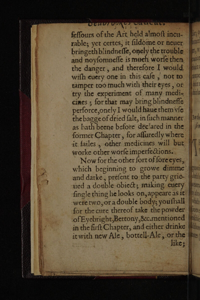 OT TE ES feffours of the Art held almoft ineu- rable; yet certés, it fildome or never bringeth blindneffe, onely the trouble the danger , and therefore I would with euery one in this cafe , not to tamper too much with their eyes , or try the experiment of many medi- cines ; forthat may bring blindnefle perforce,onely I wouldhauethemvic | the bagge of dried fale, in fuch manner. | as hath beene before déc'ared in the | former Chapter , for afluredly where. | it failes , other medicines will but | worke other worfeimperfections.. | Now for the other fort of foreeyes, likes |