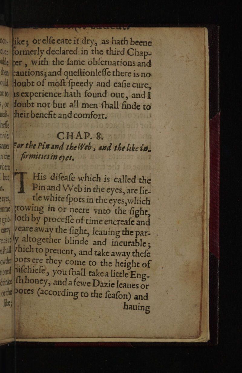 ike; orelfeeate if'dry, as hath beene formerly declared in the third Chaps rer, with the fame obferuations and rautions; and queftionleffe there is no doubt of moft{fpeedy and eafie cure, asexperience hath found out, and] onbt not but all men: fhall finde to . theirbenefit and comfort. CHAP. 8; or the Pinand theWeb, and the like in. firmitiesin eyes, t His difeafe which is called the | Pinand Web in the eyes, are lit- tle white {pots in the eyes,which sowing in or neere vnto the fight, loth by proceffe of time encreafe and veare away the fight, leauing the par- y altogether blinde and incurable; vhich to preuent, and take away thefe 20tsere they come to the height of uifchiefe’, you fhall takea little Eng- fhhoney, and afewe Dazie leaues or 20es (According to the feafon) and