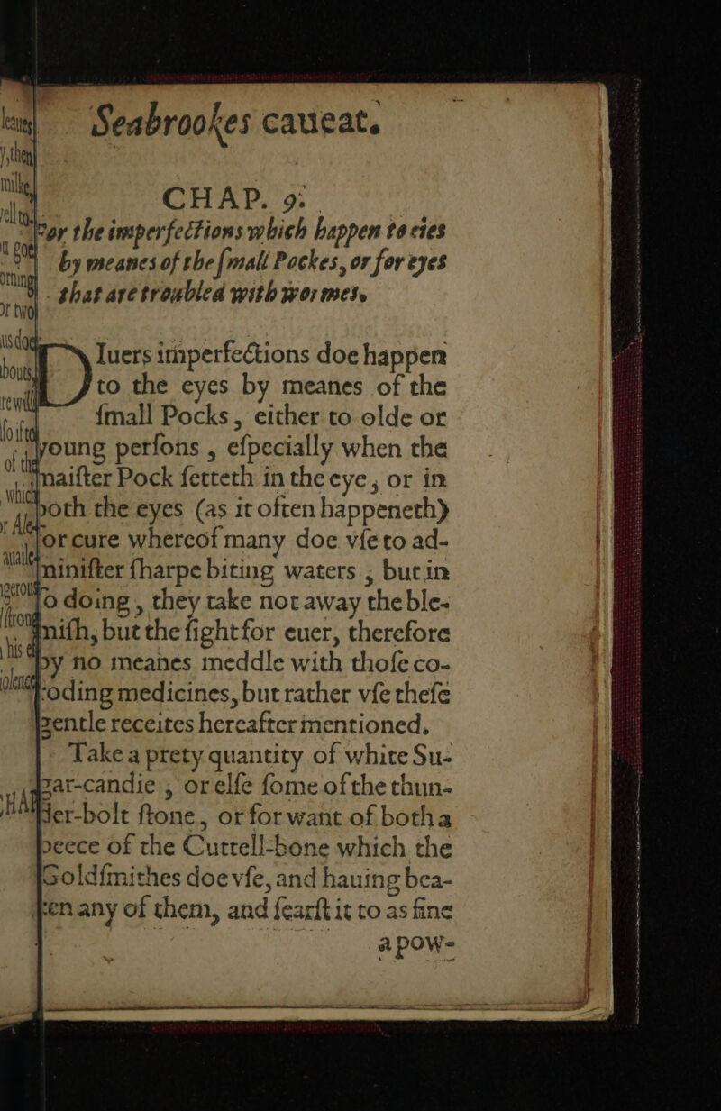 CHAP. 9: | For the imperfections which happen to cies by meanes of the fi mall Pockes, or for eyes that aretroublea with wor mes. Iuers imperfections doe happen fto the eyes by meanes of the {mall Pocks, either to olde or young perfons , efpecially when the jnaifter Pock ferteth in the eye, or in ,poth the eyes (as it often happeneth) _ or cure whereof many doe vie to ad- minifter fharpe biting waters , bucin [o doing , they take not away the ble- inifh, but the fight for cuer, therefore Ny lo meanhes meddle with thofeco- ‘oding medicines, but rather vfe thefe zentle receites hereafter mentioned. Take a prety quantity of white Su- zar-candie , orelfe fome of the thun- der-bolt ftone, or for want of botha peece of the Cuttell-bone which the oold{mithes doe vfe, and hauing bea- Fen any of them, and fearft it to as fine a PONE
