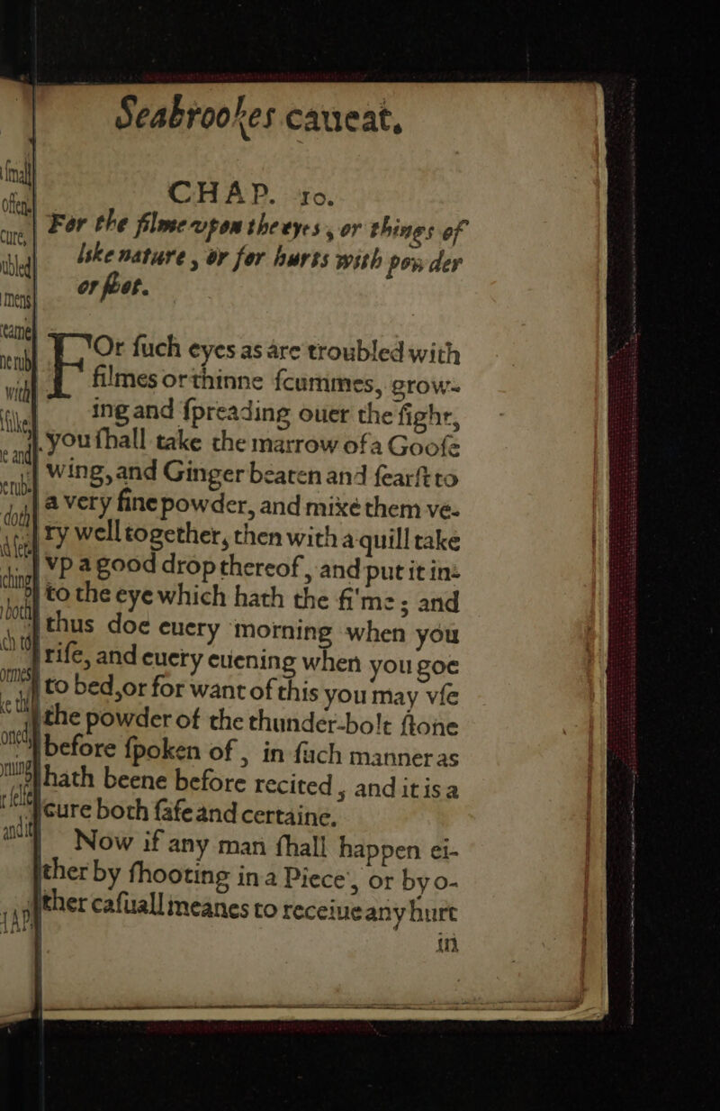 oa CHAP. ‘10. ore | Fer the filowe-vpom the eyes , or things of sbeah lske nature , or for hurss with powder nel feet. Or fuch eyes as are troubled with filmes orthinne fcummes, grow- ing and {preading ouer the fight, you thall take the marrow ofa Goofe | Wing, and Ginger beaten and fearftto | a very fine powder, and mixé them ve- | Fy well together, then witha quill rake | vp agood drop thereof , and put it in |to the eye which hath the {'mz ; and thus doe euery morning when you _ |rife, and euery cuening when you goe if CO bed,or for want of this you may vie )the powder of the thunder-bo!t flone antl before {poken of , in fuch manneras met hath beene before recited 5 anditisa tlt jcure both fafeand certaine. | Now if any man fhall happen ei- ther by fhooting ina Piece’, or by 0- ther cafuall meanes to receive any hurt