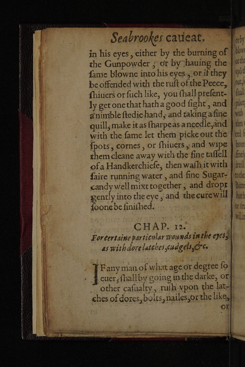 ge CN ae eR SS ETT) SENT ET ES se - S = tee ag : LTE IS Seabrookes catieat. in his eyes, either by the burning of the Gunpowder ; or by thauing the fame blowne into his eyes.,.or if th be offended with the ruft of the Peece, | fhiuers orfuch like, you thall prefent- | ly get onethat hatha good fight’, and animble ftedie hand, and taking afine quill; make it as fharpeasa needle,and with the fame let then picke out the | {pots, cornes , or fhiuers and wipe | them cleane away with the fine taffell ofa Handkerchiefe, then wafhit with faire running water. and fine Sugar- candy well mixt together , and dropr | gently into the eye ; and the eurewill foone be finithed. oy CHAP. 12. | For certaine particular wounds un the eyess)| as with dove latches cudgels,O°Ce