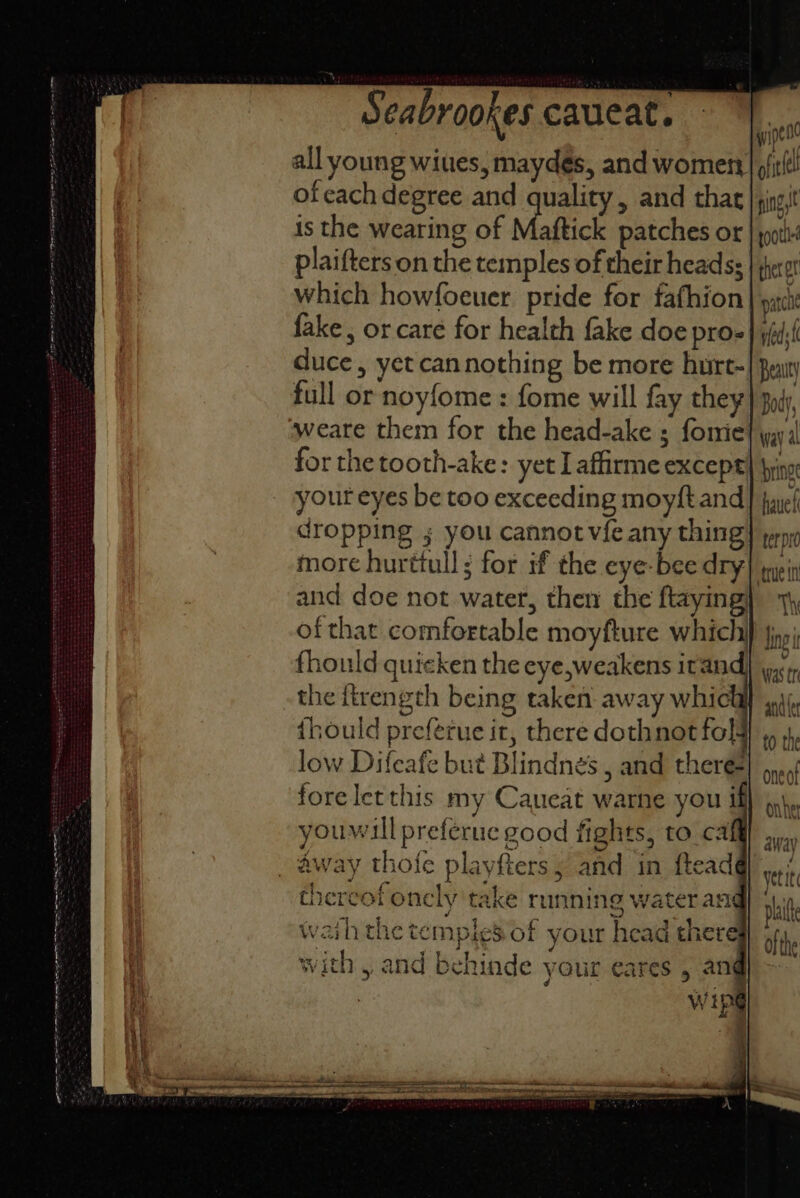 wipe all young wiues, maydés, and women | oft! ofcachdegree and quality, and that | jn; is the wearing of Maftick patches or plaifters on the temples of their heads; | which howfoeuer pride for fafhion fake, or care for health fake doe pro- duce, yet cannothing be more hurr- full or noyfome : fome will fay they weare them for the head-ake ; fomie for the tooth-ake: yet I affirme except} |yins yout eyes be too exceeding moyft and] fuel dropping ; you cannot vfe any thing) erp more hurttull; for if the eye-bee dry ‘rue in and doe not water, then the ftaying) of that comfortable moyfture which fhould quicken the eye,weakens irand the itrength being taken away whic ihould preferue it, there dothnotfol4! ,, 4, low Difeafe but Blindnes , and there} 5, foreletthis my Caueat warne you if} jy\m youwill preferue good fights, to calf _ away thoie playfters , and in ftead@) ,.,., thereof oncly take running water am si ih the temples of your head there ofthe with , and behinde your eares 5 ang) Wipe Was tr anc {er away See —neaseend © 50 vaNRSEERERSDSNGRareSmeE EE enmemrencess, a 9 ee . edn * - Ki I aR . .. =>
