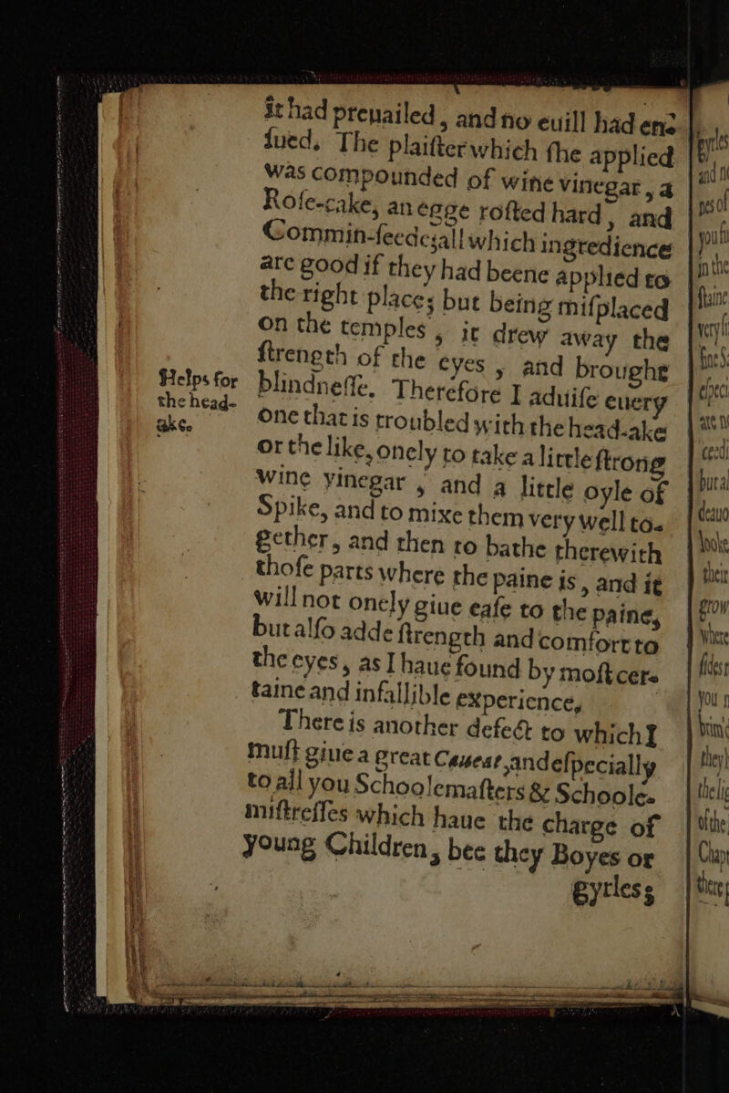 SRE STEROT ES ne. ee eee ~ = eee) SUSE Ss ee ee ~— . eee ee = ; ——< eee ee pide leer al te  jued. The plaitterwhich the applied Was compounded of wine vinegar, a Rofe-cake, an egge rofted hard, and are good if they had beene applied to the right places but being mifplaced on the temples , ic drew away the ftreneth of che eyes , and broughe the head- BkCo One that is troubled with the head-ake Or the like, onely to take alittle fron wine yinegar , and q little oyle of Spike, and to mixe them very well to. gether, and then to bathe therewith thofe parts where the paine js > and it willnot onely giue eafe to the paine, butalfo adde firength andcomfortte the eyes, as] haue found by moft cere taine and infallible exXpericnce, There is another defeé to which] muff gine a great Caueat andelpecially to ail you Schoolemafters &amp; Schoole- miftreffes which haue the charge of young Children, bee they Boyes or they} theli ofthe Chay tig