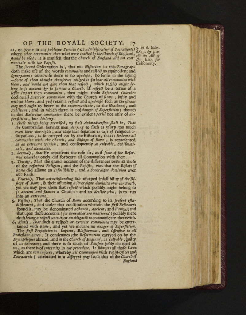 at, or jovne in any publique Service ( or adminiflratic-n of Sacraments') where other ceremonies then what were inafled by the Church of England, 0r flould be ufed: it is manifeft that the Church of England did not com- £j]7> fo municate with the Papifls. Uniformity. The fecond Obfervation is , that otir Hiflorian in this Paragraph doth make ufe of the words communion andrefjeft as equipollent and Synonymous: otherwife there is no apcdofis, no fenfe in the faying —Some of them thought themfelves obliged to forbear all communion with them, and would not give them that reflefl , which poflibly might be¬ long to fo ancient & fo famous a Church. If reflefl be a terme of a leffer import then communion , then might thofe Reformed Churches decline all Exterior communion with the Church of Rome , juflly and without blame, and yetjj retain a reflect and kindnefe fuch as Chrifiians may and ought to beare to the excommunicate, to the Heathens.\, and Publicans •, and in which there is uo)danger of Superflit ion . though in this Exteriour communion there be evident perill not only of Su¬ per ft it ion , but Idolatry. 1. Thefe things being premifed, my firfl: Animadverfton fhall be, That the Comparifon betwixt men denying to filch as ufurp too much even their due rights, and thofe that feparate in cafe of religious u- furpations , is fo carryed on by the Hiflorian, that to forbeare all communion with the Church , and Bi/hops of Rome , is reprefented as an extreame opinion , and confequently as culpable, Schifmati- call, and damnable. 2. Secondly , that He reprefents the cafe fo, as if fome of the Refor¬ med Churches onely did forbeare all Communion with them. 3. Thirdly, That the grand occafion of the differences betwixt thofe of the reformed Religion, and the Tapifls, was that the Biflops of Rome did affume an Infallibility , and a Soveraigne dominion over our Faith. 4. Fourthly, That notwitbflanding this ufurped infallibility of the Bi- flops of Rome , &. their afiuming a foveraigne dominion over our Faith, yet we may give them that reflefl which poflibly might belong to fo ancient and famous a Church : and to decline tthis, is to run into an extreame 5. Fifthly, That the Church of Rome according to its prefent efla- bliflement, and under that conflitution wherein the firfl Reformers found it, may be denominated a Church, Ancient, and Famous•, and that upon thofe accounts (for none other are mentioned >poffibly there doth belong a reflefl unto it,or an obligatio to communicate therewith. 6# Sixtly , That fuch a refpeft or exterior communion may be enter¬ tained with Rome , and yet we incurre no danger of Superflition. The firfl Propofition is Impious, Blaflhemous, and Offenflve to all Troteflant eares : It condemnes *the Reformation carryed on by the Evangeliques abroad , and in the Church of England, as culpable , guilty of an extreame -, and there is fo much of Schifme juflly charged on us, as there is of extremity in cur procedure. It fubverts all thofe Laws which are wow in force, whereby all Communion with Popifl Offices and Sacraments ( celebrated in a different way from that of the Church of  England