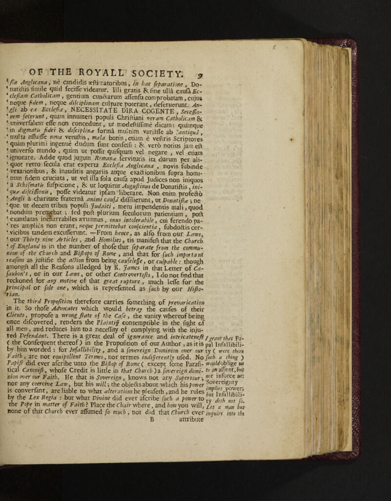 fa Angltcana, nc candidis seflimatoribus, in hac fefaratione , Do* ‘ natiftis fimile quid fecifle videatur. Illi gratis 8; fine ulla caufa£o clefam Catholic am , gentium cundarum afienfu cornprobatam, cuius neque ft dem , neque difciplinam culpare poterant, deferuerunt An- ‘gli ab e* Ecclefa, NECESSITATE DIRA COGENTE , Seceffo- ‘ nem fecerunt, quatn innumeri populi Chriftiani veram Catholicam & * umverfalem efle non concedunt, ut modeftifilme dicam: quamque ‘in dogmatic fidei & difciplin* forma multiim varMe ab antiqua , .‘multa afiTuifTe nova veruftis, mala bonis,etiam e veftris Scriptores * quam plurimi ingenue dudum funt confelfi : 8t vero notius jam eft univerfo mundo , quam ut poffit quifquam vel negare , vel etiam ‘ ignorare. Adde quod jugum Roman* fervitutis ita durum per ali- ‘ quot retro fecula erat experta Ecclefia Anglicana , novis fubinde 4 vexanonibus, & inauditis angariis atque exadionibus fupra homi- num fidem cruciata , ut vei ilia fola caufa apud Judices non iniquos ‘a S chi [matis fufpicione, & ut loquitur Augufiinus deDonatiftis, ini- 1 qua difcifionis, pofte videatur ipfam liberare. Non enim profedo 4 Angli a charitate fraterna animi caufd diffilierunt, ut Donat if a ne ‘que ut decern tribus populi Judaici, metu impendentis mali,quod nondum premebat •, fed poll plurium feculorum patientiam , pofl * exantlatas inenarrabiles aerumnas, onus intolerahile , cui ferendo pa- ‘ res amplius non erant, neque fermittebat confcientia , fubdudiscer- ‘vicibus tandemexcufterunt. —From hence, as alfo from our Laws, ‘ our Thirty nine Articles, and Homilies, tis manifeflthat the Church ‘ of England is in the number of thofethat feparate from the commu¬ nion of the Chunk and Bifops of Rome , and that for fuch important reafons as juftifie the aUion from being caufelefje, or culpable : though amongft all the Reafons alledged by K. James in that Letter of Ca- faubon's, or in our Laws, or other Controvertifs, I do not find that reckoned for any motive of that great rupture , much lefie for the principal or foie one, which is reprefented as fuch by our Hifto- 'rian. The third Propoftion therefore carries fomething of prevarication in it. So thofe Advocates which would betray the caufes of their Clients, propofe a wrong fate of the Cafe, the vanity whereof being once difcovered, renders the Plaintiff contemptible in the fight of all men, and reduces him to a neceffity of complying with the inju¬ red Defendant. There is a great deal of ignorance and intricatenefi i crant that Pa- ( the Confequent thereof ) in the Proposition of our Author , as it is pal Infallibili- by him worded : for Infallibility , and a fovereign Dominion over our ty ( were there Faith , are not equipollent Termes, nor termes indifferently ufed. No fuch a thing ) Papifi did ever aferibe unto the Bifop of Rome( except fome Parafi- won Id oblige us tical Canonifi, whofe Credit is little in that Church) a fovereign domi- t0 jnon over our Faith * He that is Sovereign , knows not any Supertour-, not iriforce us: nor any coercive Law, but his will; the objeds about which his power S°vereignty is converfant, are liable to what alterations he pleafeth , and he rules by the Lex Regia : but what Divine did ever aferibe fuch a power to ’ not A the Pope in matter of Faith l Place the Chair where, and how you will, [et a man but none of that Church ever affumed fo much , noi did that Church ever inquire into the B attribute