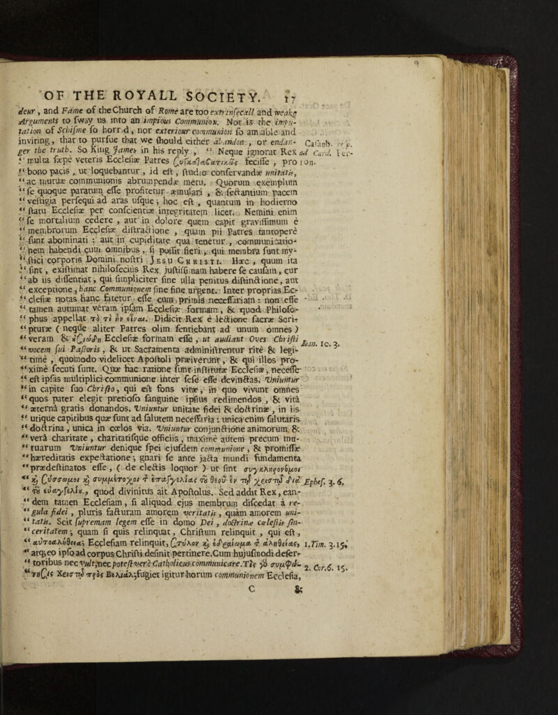 deur , and Fame of the Church of Rome are too extrmfecxll and Arguments to fway us into an impious Communion. Not is the 'impu¬ tation of Scbifme fo horrid, nor exteriour communion fo amiable and inviting, that to purfue that we fhould either abandon , or end an- Cataob- >y l, ger the truth. So King James in his reply , <£ Neque ignorat Rex ad Card. let- 5'multa fxpe veteris Ecclefiae Patres Qv frct%CuTiKX< feciffe , pro i on. ?‘ bono pads „ ut loquebantur , id eft , ftudio confervandse unitatk, “ ac uiutiia? cornmunionis abrumpendx metu. Quorum exemplum “fe quoque paratum elfe profiteer aemulari , S'.fedantium pacem “veftigia perfequi ad aras ufque i hoc eft , quantum in hodierno “ ftatu Ecclefiae per confcientue integritatepi licet. Nemini enlm “fe mortahum cedere , aut in dolore quern capit graviffimum e “inen.brorum Ecqlefise diftraftione , quain pii Patres tantopere “funt abominati : aut in cupiditate qua teoetur,, jcorntnunicatio-* “ nem habendi cum omnibus ,. fi poflk fieri, .qui, membra funt my- “ ftici corporis Domini noftri JesuChristi. Hxc , quum ita ‘‘fine, exiftimat nihilofeciiis Rex juftifpmam habere fe caufam, cur “ab iis difientiat, qui fnnplidter fine ulla penitus diftindione, aut “ exceptione, banc Communionem fine fine urgent. Inter proprias.Ecr ■“ clefvae notas hanc fatetur elfe cum ;primis meceffariatn : non effe * “ tamen autumat veram ipfam Ecclefix. formam , 8c quod iPhilofor “ phus appellat to t< h (\vaa. Didicit Rex e le&ione facrar Scrir “ pturse (neque aliter Patres olim fentiebant ad unum omnes ) veram 8c hQ/co^h Ecclefix forinam efts ,nut audiant Oves Cbrifli “ vocem fui Pafioris, 8c ut Sacramenta adminiftrentur rite & legi- ‘ *’ “ time , quoinodo videlicet Apoltoli prxiveriint, & qui illos pro- “ xime fecuti fum. Qux hac rarione funtdnftitutx Ecclefi®, nece-ffe- “ eft ipfas multiplici communione inter fefe eiTe devindas. Vniuntur “in capite fuo Chriflo, qui eft fons vitae, ih quo vivunt omnes “quos pater elegit pretiofo fanguine ipfiU9 redimendos , & vita “ xterna gratis donandos. Vniuntur unitaee fidei 8c. do d rinse, in iis “ utique capitibus quae funt ad falutem neceftaria t unica enim falutaris dodrina , unica in coelos via. Vniuntur conjundione animorum, 8c “ ver^l charitate , charitatifque officiis , maxime aiitem precum mu- “ tuarum Vniuntur denique fpei ejufdem communione , 8c promiffe “ haereditatis expedatione •, gnari fe ante }ada mundi fundamenta “praedeftinatos elfe , ( de eledis loquor ) ut fint <xvyKKn^ovo(jc.or ** Qvrrvpo1 Jt) tropixiToxoi f \'7rcijyih'i&<; ra dsou h yzivml </W' £phef. 3, 6, «c ws ioAyfihi*., quod divinitus ait Apoftolus. Sed addit Rex, ean- “ dem tamen Ecclefiam, ft aliquod ejus membrum difeedat a re- *f gula fidei, pluris faduram amorem vent at is , quam amorem uni- “ tat is. Scit fupremam legem elfe in domo T>ei, dottrin# car left is ftn- *(ceritafem quam fi quis relinquat, Chriftum relinquit , qui eft, <f a.v'roa.KnQeia.y Ecclefiam relinquit, Qtv\ov iS'^iay.et <? i.Tim. 3.15*’ ** atqjeo ipfo ad corpus Chrifti definit pertinere.Cum hujufnodi defer*. “ toribus necvultjnecpoteftvere Catholicuscomrrtunicare.TU ■$> <rvy.(pd- 2 gcr g ^ “ nQit Xeurir^-Tfaf BeMctx^fugiet igitur horum communionem Ecdefia, C &