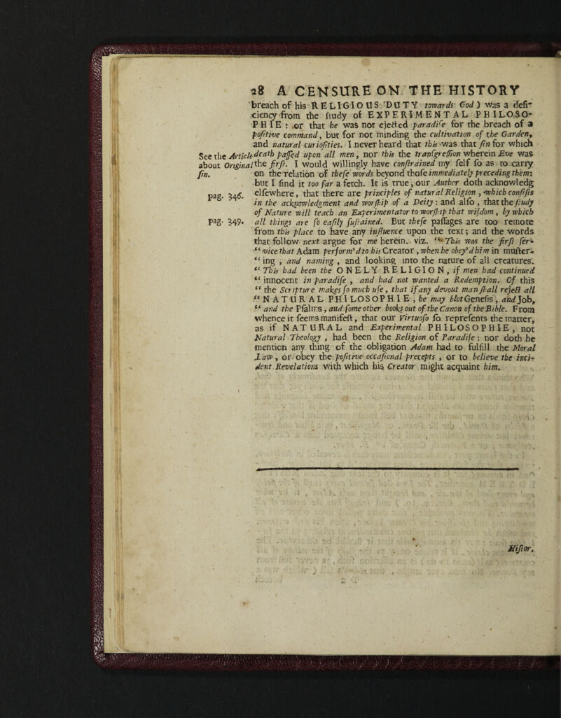 \ * , 28 A CENSURE ON THE HISTORY breach of his RELIGIOUS 'DUTY towards Cod ) was a defi* ciency from the ftudy of EXPERIMENTAL PKILOSO- P H IE : or that be was not ejeded paradire for the breach of a po/itive command, but for not minding the cultivation of the Garden, and natural curio/ ties. I never heard that this was that fm for which See the Article death pa fed upon all men, nor this the tranCgreffion wherein Eve was about Original*-he ft/. I would willingly have conjlrained my felf fo as to carry fm. on tberelation of thefe words beyond thofe immediately preceding them: but I find it too far a fetch. It is true, our Author doth acknowledg pag. 346, elfewhere, that there are principles of natural Religion , -which confrfis in the acknowledgment and worjkip of a Deity: and alfo , that the fiudy of Nature will teach an Experimentatortowor/kiptbat wifdom, by which pag. 349. all things are fo ea/ly fujlained. But thefe paffages are too remote from this place to have any influence upon the text; and the words that follow next argue for me herein. , viz. This was the firfl fer- ■“ vice that Adam perform’d to his Creator, when he obey'd him in mufter- “ ing , and naming , and looking into the nature of all creatures. <c This had been the ONELY RELIGION, if men had continued “ innocent in paradife , and had not wanted a Redemption. Of this “ the Scripture makes fo much ufe, that if an) devout man fall rejefl all “NATURAL PHI LOS OP HIE , he may A/ofGenefis, and]obt cc and the Plalms, aud fome other books out of the Canon of the Bible. From whence it feemsmanifeft:, that our Virtuofo fo reprefents the matter, as if NATURAL and Experimental PHILOSOPHIE, not Natural Theology , had been the Religion of Paradife: nor doth he mention any thing of the obligation Adam had to fulfill the Moral JLaw , or obey the po/itive occafonal precepts , or to believe the inci¬ dent Revelations with which bis Creator might acquaint him„ 1'1 ~ • /. ■' V'1 •: 1 '■ • - ’• * 1 i.yV.; 1 ■ 1 ;:rl,f r r / / i ' \ 4 ■ ■ - ••; - '• 1 'i i , ’ * . ; • , . • . , 1 iiijlor. y