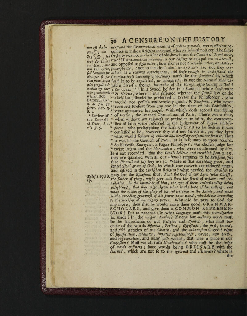 non tfi M- derfiand the Grammatical meaning of ordinary words, vterefufficient r<^ craftt cut quifites to make a Religion accepted, what Religion almoft could befalfet « r;o. fCi/Or,how was noiArrianifmt of old, how is not the Council of Trent now, l ’ da falia x true ? If Grammatical meaning in our Hi foxy be equipollent to liter all, conUShtra mue and oppofed to figurative , how then is not Tranjubfiantion, or Anthro- non Pei lerbo,pomorphifme , fnot to mention other tenets ) how are not they ere- fed hominmju- dible ? If a common apprehenfion, and fenfe enough to underft and the dido per fe pa-Grammatical meaning of ordinary words be the fiandard by which rum firmo,atqne faith is to be regulated, or meafured , is not the Natural man ca- adeo fragili ad- pable hereof 3 though incapable of the things appertaining to God ? madam & rui- i.Cor.2.14. “ aIn a Synod holden in a Council before Confiantinc nofo fundamento li^ Helena, where it Was difputed whether the Jewifi law or the mtitur..Rob. {(chrifiian , fhould be preferred , Craton the Philosopher , who ~>ar°ni^e^'“ would not poffefs any Worldly good , & Zenoftmus, who never Cdent Art ‘ ‘ received Prefent from any one in the time of his Confulfhip, 8. 3. ' 5 “were appointed for judges. With which doth accord that faying a Review of “of Gerfon , the learned Chancellour of Paris. There was a time, the Council “ when without any rafhnefs or prejudice to faith , the controver- of Trent, /. 1.'*« fies of faith were referred to the judgement of Pagan Philofo» c. 8. jj. 5. '-“jbhers , who prefuppofmg the faith of Chrift to be fuch as it was “confeflfed to be, however they did not believe it, yet they kpew “ what would follow by evident and neceffary confequence from if. Thus K it was in the Council of Nice , as is left unto us upon record. “ So likewife Eutropius, a Pagan Philofoper, was chofen judge be- “ twixt Origen and the Marcionites, who were coudemned by him. Is it not recorded , that the Devils believe and tremble} Jam. 2. 19. they are qualified with all our Virtuofo requires to be Religious, yet fure He will not fay they are fo. Where is that exceeding greats and hyperbolical grace of God, by which true converts are induced unto > and infixed in the Chrifiian Religion ? what needed the Apofiles to Pth ft 17 18 pray for the Epheftan: thus. That the God of our Lord Jefus Chrijl, P J• • 7) the father of glory , might give unto them tbe fpirit of wifdom and re¬ velation , in the knowledg of him, the eyes of their underflanding being enlightned , that they might know what is tbe hope of his calling, and what the riches of the glory of his inheritance in the Saints, and what is the exceding greatnefi of his power to us ward, who believe according to the working of his mighty power. Why did he pray to God for any more, then that he would make them good GRAMMAR* SCHOLARS, and give them a COMMON APPREREN' SION ? But to proceed: In what language muft this promulgation be made ? In the vulgar Latine ? If none but ordinary words muft be the ingredients of our Religion and Symbols , what muft be¬ come of the words Effentia , Perfona , Hypofiafis , the firfi, fecond, and fifth Articles of our Church, and the Athanafian Creed ? what of jufiification, mediator , imputed rigbteoufnefi , Grace , new birth , and regeneration, and many fuch words , that have a place in our Confefiion ? Muft we all turn Nicodemus’s ? who muft be the judge of words ordinary ; fbme words being ORDINARY with the learned, which are not fo to the ignorant and illiterate ? where is the'