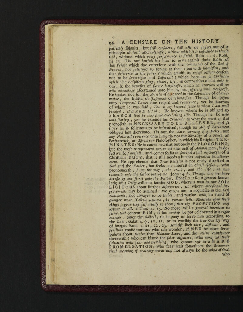 1 / s+ A CENSURE ON THE HISTORY patiently fubmits: but bill conftiers , bill alls or fufters our of a principle of faith and. holyneffe , without which it is impoffible to pleafe. Cod, without which every performance is fmful. Hebr. 11 6, Rom. 14. 23. Tis not law full for him to arme againR thofe Editfs ot his Prince which doe enterfere with the commands of the God of Heaven , nor faflioufly to repine at them : but with jubmiffion, and that deference to the power ( which amidR its unjufi a cl ions ceafeth not to be Sovereigne and Imperiall ) which becomes a Chrifhan Spirit: he defpifeth glory , riches, life , in companion of his duty to God, &. the benefits of future happineffe, which he knowes will be with advantage afcertamed unto him by his fufering with rneekrtefje. He lookes not for the Articles of hi* Creed in the Capitulars ot Charle' maine, the Edifts of JuJlinian or Theodofus. Though he payes unto Temporall Lawes due regard and reverence , yet he knowes of whom it was faid , This is my beloved fonne in whom I am well plea fed , HE ARE HIM : He knowes where he is obliged to SEARCH that he may fmde everlajling life. Though he be wife unto fobriety , yet he extends his Credenda to what the word of God propofeth as NECESSARY TO BE BELIEVED, and fa farre he is folicitous to be intruded, though no AS of Tar lament obliged him thereunto. Tis not the bare owneing of a Deity , nor any Naturall reverence unto hi nr, tis not the Morality of a Stoick._ or Peripatetick., or Epicurean Philofopher, in which his Religion TER- MINATESiHeis convinced that not onely the PLOUGHING, but the moR tranfcendent vertue of the beft of Animal men, is de¬ fective & finnefull, and comes fo farre fort of a full difcharge of a Chriftians DUTY, that it Rill needs a further expiation & attone- ment. He apprehends that True Religion is not onely direded to God and the Father, but feeks an intereft in Chrifl Jefus , who pronounceth , 1 am the way , the truth , and the life : no man commeth unto the father but by me John 14. 4. Through him we have acceffe by one fpirit unto the Father. Ephef. 2. 18. A general know- ledg of a Deity will not fatisfie GOD, where a man is not S O L- LICITOUS about further difcovenes , or where acceffional im¬ provements may be attained : we ought not to acquiefce in the firfi rudiments, not alwayes to be Babes, and purfue milk, in Read of flronger meat. ToSoto. [/.zHiTu, , \v t&to/? i<r$i. Meditate upon thefe things , give they felf wholly to them, that thy PROFITING may appear to all. i.Tim. 4. ■ 1$. No more will a general intention to ferve God content HIM, if his worffiip be not celebrated in a right manner 1 Since the Gofpell, tis impiety to ferve him according to the Law , Galat. 4. 9 , 10, 11. or to worfhip the true God by way of Images. Rom. 1. 21, 22, 23. AmidR fuch nice , difficult , and perillous confiderations who can wonder, if M E N be more (cra¬ pulous about Divine than Humane Laws, and the a [five comply ance therewith i who can blame the fober difputers, who work. out their fa lv at ion with fear and trembling, who cannot refi in a B A R E PROMULGATION; who fear leaR fometimes the Gramma¬ tical meaning of ordinary words may not always be the mind of God, who