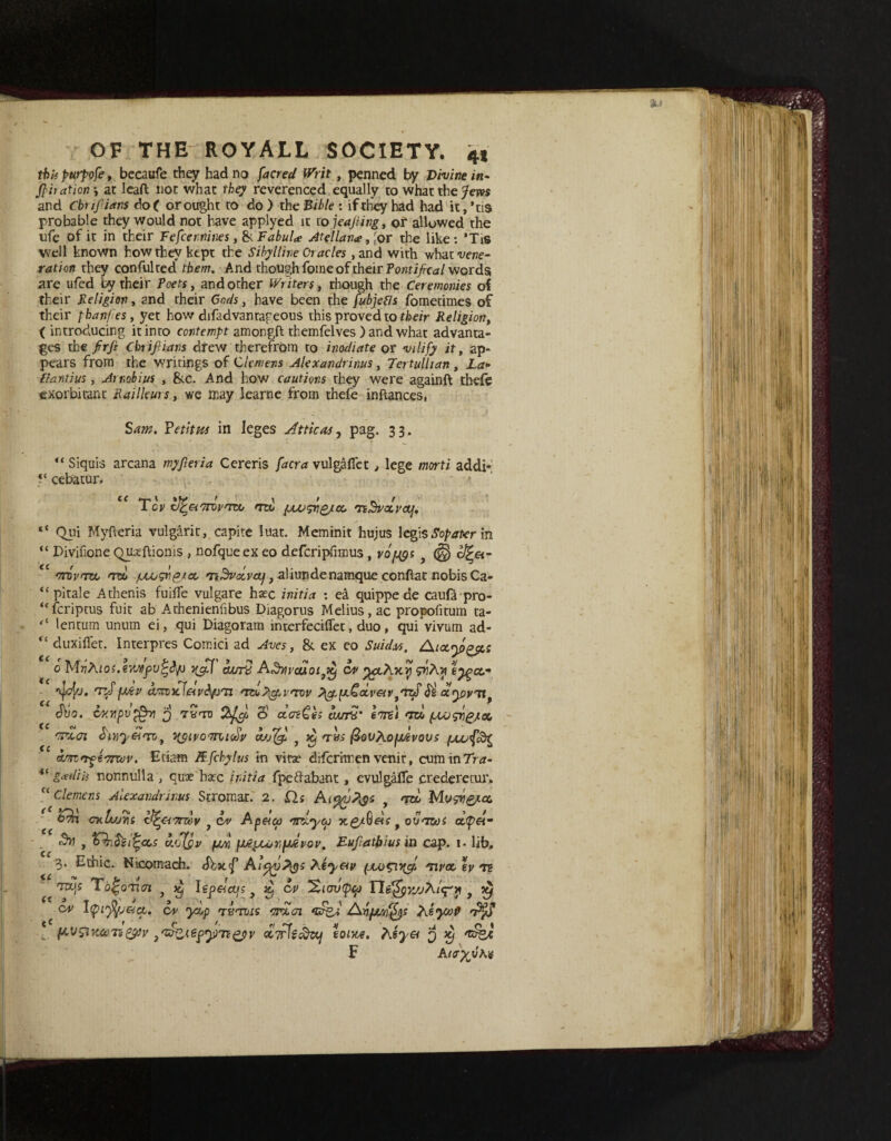 this purpofe, becaufe they had no fared Writ, penned by Divine in- filiation \ at leaft not what they reverenced equally to what the Jem and Cbrifiians do( or ought to do) the Bible : if they had had it,’tis probable they would not have applyed it to jeafiing, of allowed the nfe of it in their Fefcernines, & FabuU Atellan<e, ;or the like: *TiS well known how they kept the Sibylline Oracles , and with whatwwe- ration they confulted them. And though fome of their Pontifical words are ufed by their Poets, and other Writers, though the Ceremonies of their Religion, and their Gods , have been the fubjetfs fometimes of their phanfes, yet how difadvantageous this proved to their Religion, ( introducing it into contempt amongft themfelves ) and what advanta¬ ges the firfi Chtifiians drew therefrom to inodiate or vilify it, ap¬ pears from the writings of Clemens Alexandrinus, Tertullian, La- Plantius, Amobius , &c. And how cautions they were againft thefe exorbitant Railleurs, we may learne from thefe inflances, Sam. Ye tit us in leges Attic as, pag. 33. “ Siquis arcana myfieria Cereris fara vulgafiet , lege morti addif <c cebatur. Toy cJ^&i'Trov'rco mx> povgrig/cc 'nBvccyaj. “ Qui Myfteria vulgarit, capite luat. Meminit hujus legisSopater in “ Divifione Qpfftionis , nofqueex eo defcripfimus , yo^s <§) c^a- ec mrovToo /uLosvpjct aliundenamque conftat nobis Ca- “ pi tale Athenis fuilfe vulgare haec initia : ea quippe de caufa pro- u fcriptus fuit ab Achenienfibus Diagorus Melius, ac propofitum ta- lentum unum ei, qui Diagoram interfeciflet, duo, qui vivum ad- “ duxiflet. Interpres Comici ad Aves, & ex eo Suid.es. 0 MnAios.envfutJ/j deny Adwcuoi^ ov yfahyurp ey^cc- tzSfjjcv arroxfieiv&fj'n 'rvu?\cpvrcov PigspuCocveev^'tzS$ clypyiif Sho. CKvpvpfa1 j tbto %fgs E> ctosCh curry’ lire) <rd pcogvg/a, mat tiiYiy&rro, yRiyomKicSv ZuSQ, y xj tvs fiovAopuevous am<rf€ctcov. Etiam Kfchylus in vita? difcritren venit, cumin7V<z- “ gcediis nonnulla , quae hac initia fpedabant , evulgalTe crederecur. u Clemens Alexandrinus Stromar. 2. £ls Ai%ufys txx> Musn&icc <7K Loris l^acTzev f cv Ap&ca rndyco ng/tiees f ovmos d<p&~ «9>1 , Vbik l^ccs uofyv (jw H6tJUjY,fjdvov. Eufiatfrius in cap. 1. lib. 3. Ethic. Nicomach. Sbxf Ai&utys Xtyeev (jco^ir^c/, tiroc ey tz TUjs To^oncn y ^ lep&ajjs f d, ov ‘Xiavtpy , $ ov cuv ydp Turcots muai *z£%J /Anfjurfys rtfS ■„. fA'V&KWTz&v >'z$ztef>yp7f£py cc7rJi^Uj ionte, P^eyet 3 dj F Atayfihv