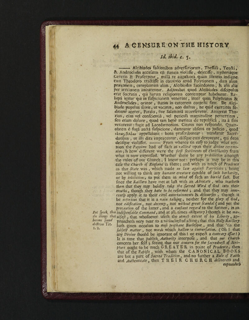 id. ibid. c. 5. ✓ - - -- Alcibiades fa&ionibus adverfariorum , ThdTalj > Teu&i &. Androchdis accufatus eft ftatuas violaffe , dejecifle , myfteriaque Cereris 8c Proferpinae , nulla re auguftiora quam filentio indigne cum Theodoro tra&affe in convivio apud Polytionem , dum alius prafconem » cerephorum alius , Alcibiades Sacerdotem, 8c alii alia per irrifionem iinitarentur. Adjuvabat quod Alcibiades difcipulus erat Socratis , qui harutn religionum conremptor habebatur. Re- liqui igitur qui in fufpicionem venerunt, inter quos Polyftratus 8c Andmclides, orator , ftatim in carcerem conje&i fant- De Aid- biade populus fcivit, ut vocatus, non duftus , ne quid exercitus fe- ditiose ageret, Paralo, five Salaminia accerferetur. Attigerat Thu- rios, cum vel confcientia , vel periculi magnitudine perterritus , feu etiam dolore , quod tam bene meritus de republica , ita a fuis * vexaretur: fugit ad Lacedaemonios. Citatus non refpondit. Quam- obrem e fuga aufti fufpicione , damnatur abfens eo judicio , quod iirctyfexicLv appelkbant : bona profcribuntur *. mandatur Sacer- doribus , ut illi dira itnprecentur, diifque eum devoveant, qui dcos deofque violaffet.-Prom whence tis eafy to judge what opi¬ nion the Paynims had of fitch as rallied upon their divine ceremo¬ nies •, & how different were the firfi fentiments of Chrifiianity from what is now expreffed. Whether there be any prohibition amongit the rules of our Church , I know not: perhaps it may be in this cafe the Church of England is filent*, and with as much of Prudence as that State was , which made no law againfi Parricides *, being not willing to think any humane creature capable of fuch barbarity, or by inhibition , to put them in mind of fuch an horrid faff. But fince the Raillers have met at laft with an Advocate , who teacheth them that they may boldly take the facred Word of God into their mouths, though they hate to be reformed *, and that they may inno¬ cently apply it to their civil entertainments & difcourfes , though it be notorious that it is a vain talking, neither for the glory of God, nor edification , nor decency , nor without great fcandal ( and yet the precaution of the latter , and a confiant regard to the former, is an Put fpeak. thou indifpenfable Command, and at all. times obligatory') though it be ma- the things that nifefi , that whofoever ufeth the utmofi extent of his Liberty , ap- bicome found proacheth very near to a vitioufnefi of afting; that this Holly Raillery doBnnt Tit. }iarh given occafion to mofi prophane Burlefque , and that Tis the I,2‘ fubjeCf matter, not words which hallow >a cornerfation. (Oh t that any Divine fhould be ignorant of this ! or expeft a contrary ifue! ) It is time that publicly Authority interpofe , and that our Church concern her felf *, feeing that our concern for the facrednefi of Scri¬ pture oupht to be much GREATER in point of Prudence, then that of the Papifis , with whom the CANONICAL BOOKS are but a part of Sacred Tradition, and no further a Rule of Faith and Authenticate, then THEIR CHURCH delivered and expoundetb