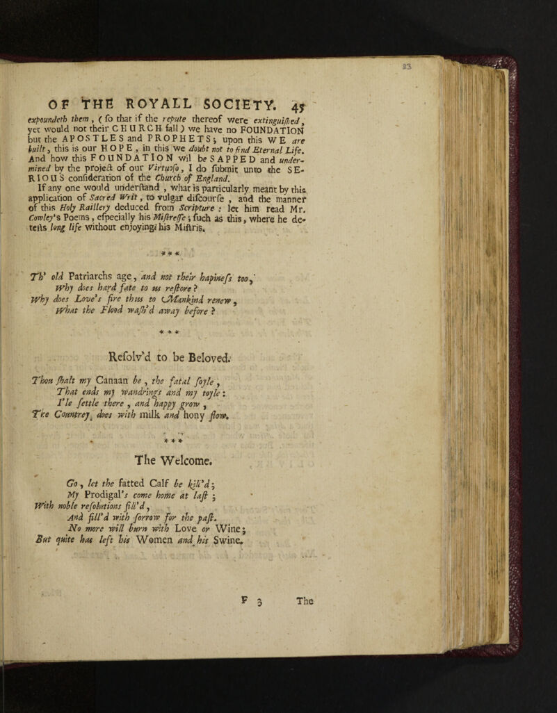 33 OF THE ROYALL SOCIETY. 4? ' expounded them , ( fo thar if the repute thereof were extinguished, yet would not their CHURCH fall) we have no FOUNDATION but the APOSTLES and PROPHETS*, upon this W E are built, this is our H O P E , in this we doubt not to find Eternal Life. And how this FOUNDATION wil be SAPPED and under¬ mined by the projeR of our Viftuofo, I do fubmit unto the SE¬ RIOUS confiderarion of the Church of England. If any one would underftand , what is particularly meant by this application of Sacred Writ, to vulgar difcourfe , and the manner of this Holy Raillery deduced from Scripture : let him read Mr. Cowley's Poems, efpecially his Miftreffe *, fuch as this, where he de» tells long life without enjoyingi his Miftris. * * * , , , V» Tti old Patriarchs age, and not their hapinefs too Why does hard fate to us re fore ? Why does Love3s fire thus to CMankind renew, what the Flood waff d away before ? ( < ' t _ • ’ •- - . * * * Refolv d to be Beloved.' Thou fbalt my Canaan be , the fatal foyle , That ends m) wandrings and my toyle: Fie fettle there , and happy grow , The ComtreyA does with milk and hony flow. • * * * The Welcome. Go, let the fatted Calf be kilt'd; My Prodigal*/ come home at lafl • With noble reflations fill'd, And fill'd with forrow for the pafl. No more will burn with Love or Wine • But quite has left his Women and_ his Swine. The