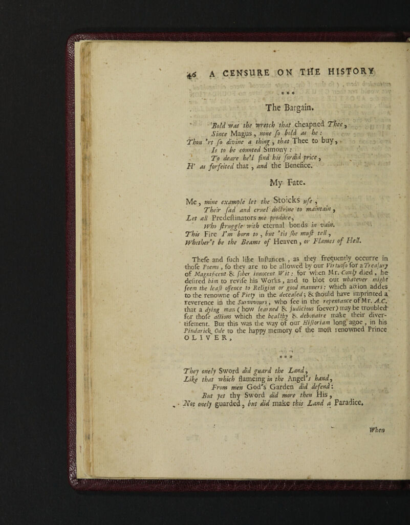 jjS A CENSURE ON THE HISTORY V • : ... f ' . ': ’ > . Vf. : .V—, . : ..... i . ' , • : , * * * i ■. • • ■ ;' : : - . - ;r The Bargain. 'Bold was the wretch that cheapned Thee, Since Magus , none fo bold as he : Thou *rt fo divine a thing , that Thee to buy, • Is to be counted Simony : To deare he*l find his fordid price , H* as forfeited that , and the Benefice. My Fate, Me , mine example let the StOicks ufe , Their fad and cruel doctrine to maintain 9 Let all Predeftinators me produce, who firuggleJ with eternal bonds in vain. This Fire Fm born to , but ’tis ftje mtofi tell, Whether t be the Beams of Heaven, or Flames of Belt. Thefe and fuch like Infiances , as they frequently occurre in thole Poems, fo they are to be allowed by our Vntuofo for aT? eajury of Magnificent & fiber innocent Wit: for when Mr. Cov^ly died , he defired him to revife his Works , and to blot out whatever might feem the leaf ofence to Religion or good manners: which ariion addes to the renowne of Piety in the decea[ed\ Scfhould have imprinted a reverence in the Suivivours, who fee in the repentance of Mr. A.C. that a dying man ( how learned 8c judicious foever) may be troubled for thofe ad ions which the healthy' debonair e make their diver- tifement. But this was the way of our Hiftoriam long agoe , in his Pindarick ode to the happy memory of die molt renowned Prince OLIVER, * Sf # > * They onely Sword did guard the Land, Like that which flamemg in the Angela hand, From men God's Garden did defend: But yet thy Sword did more then His , Mt onely guarded 3 but did make this Land a Paradice, ifhen