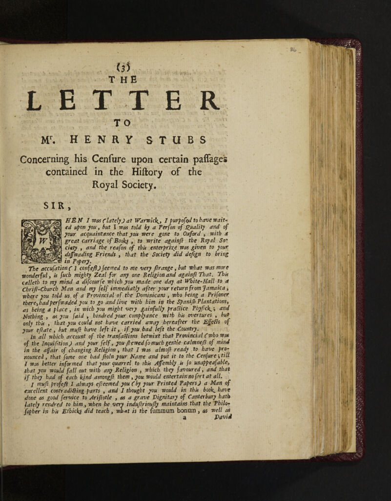 Mr. HENRY STUBS Concerning his Cenfure upon certain paflages contained in the of the Royal Society. SIR , PfBN 1 was C lately J at Warwick^, 1 purpofe^d to have wait- ed upon you, but I was told by a Per (on of Quality and of your acquaintance that you were gone to Oxford , with a great carriage of Books , to write againfi the Royal So' ciety , and the reafon of this enterprise wax given to your diffwading Friends , that the Society did defign to bring in Popery. The accufationc 1 confefi)Jeemed to me very flrange, but what was more wonderful, is fuch mighty Zeal for any one Religion and againfi That. This calleth to my mind a difcourfe which you made one day at White-Hall to a Chrifi-Church Man and my felf immediatly after your return from Jamaica, where you told us of a Provincial of the Dominicans , who being a Prifoner therej hadperfvcaded you to go and live with him in the Spani/b Plantations, as being a place, in wich you might very gainfully practice Phyfick^', and Nothing , cvs you faid , kindred your complyance with his overtures , but only this , that you could not have carried away hereafter the Efefls of your efiate , but mufi have left it, if you had left the Country. In all which account of the tranfaflions betwixt that Provincial Cwho was of the Inquifition) and your felf, you fiewed fo much gentle calmnefi of mind in the a fair of changing Religion , that J was almofi ready to have pro¬ nounced , that fome one had fioln your Name and put it to the Cenfure* till I wax better informed that your quarrel to this Affembly is (o unappeafable, that you would fall out with any Religion , which they favoured, and that if they had of each kind amongfi them , you would entertain no fort at all. / mufi profefi J always efieemed you Cby your Printed Papers J a Man of excellent contradifting parts , and 1 thought you would in this book^ have done ax good fervice to Arifiotle , ax a grave Dignitary of Canterbury hath lately rendred to him, when he very indufirioufiy maintains that the Philo- fopher in bis Etbicks did teach, what is the fummum bonum, ax well ax David