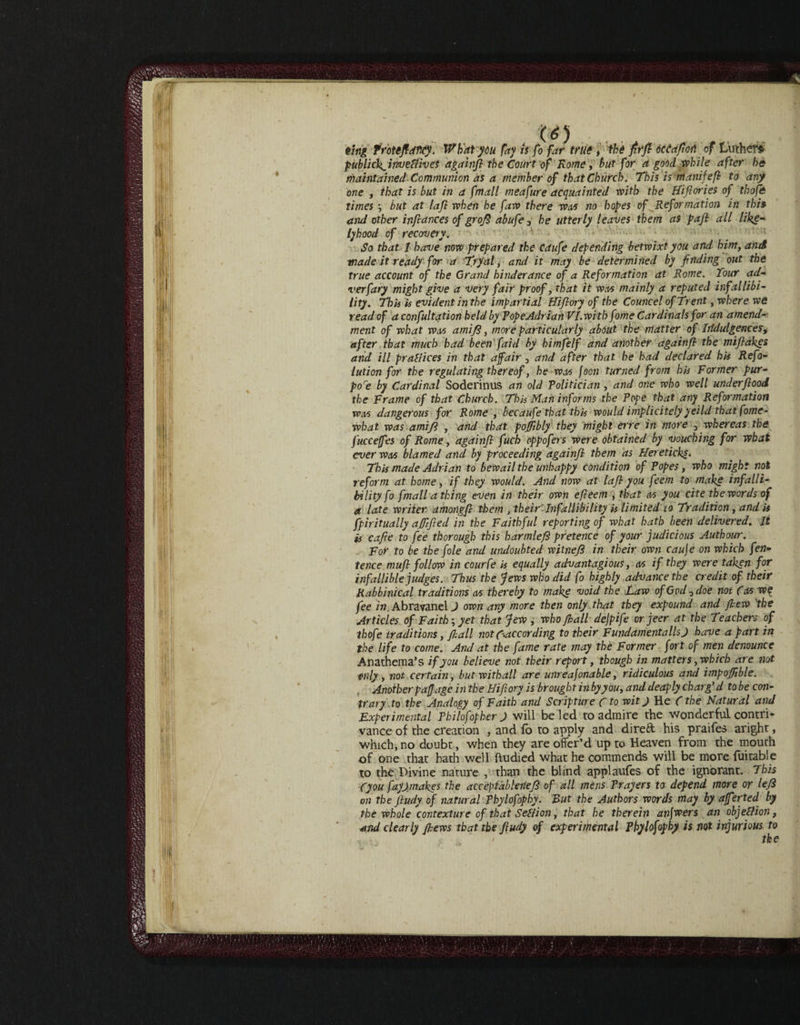 s m i (6) . . . ting Protejtdftiy. What you fay is fo far true, the firfi octa/icil of Luther publicly invectives againfi the Court of Rome, but for a good while after he Maintained Communion as a member of that Church. This is manifefb to any one , that is but in a fmall meafure acquainted with the Hifiories of thofe times •, but at lafl when he faw there was no hopes of Reformation in this and other inftances of grofi abufe i he utterly leaves them as pafi all like- lyhood of recovery. So that1 have now prepared the caufe depending betwixt you and hint, and made it ready for a Tryal, and it may be determined by finding out the true account of the Grand hinderance of a Reformation at Rome. Tour ad* v erf ary might give a very fair proof, that it was mainly a reputed infallibi¬ lity. This is evident in the impartial Hiflory of the Councel of Trent, where we read of a confutation held by Pope Adrian Vl.with fome Cardinals for an amend¬ ment of what was ami/3, more particularly about the matter of Indulgences, after that much had been faid by himfelf and another again/l the miflakes and ill practices in that affair ? and after that be had declared his Refa¬ ction for the regulating thereof, he was foon turned from his Former pur- pore by Cardinal Soderinus an old Politician, and one who well underflood the Frame of that Church. This Man informs the Pope that any Reformation was dangerous for Rome , bee a ufe that this would implicitely yeild that fome- what was ami/1 , and that pojjibly they might erre in more ? whereas the fucceffes of Rome, againfl fuch oppofers were obtained by vouching for what ever was blamed and by proceeding again/l them as Heretichg. This made Adrian to bewail the unhappy condition of Popes, who might not reform at home, if they would. And now at lafl you feem to make infalli¬ bility fo fmall a thing even in their own efleem , that as you cite the words of a late writer amongfl them , their'Infallibility is limited to Tradition, and is fpiritually afftfied in the Faithful reporting of what hath been delivered. It is eafte to fee thorough this harmle/3 pretence of your judicious Authour. For to be the foie and undoubted witne/3 in their own caufe on which fen- fence mufl follow in courfe is equally advantagious, as if they were taken for infallible judges. Thus the Jews who did fo highly advance the credit of their Rabbinical traditions as thereby to make void the Law of God? doe not Caswq fee in. Abravanel J own any more then only that they expound and flew the Articles of Faith-, yet that Jew , who /ball defpife or jeer at the Teachers of thofe traditions, ft: all not C-accor ding to their Fundamentals J have a fart in the life to come. And at the fame rate may the Former fort of men denounce Anathema’s if you believe not their report, though in matters,which are not only , not certain, but withall are unreajonable, ridiculous and impo/ftble. Another pafj age in the Hifiory is brought in by you, and deaply charg’d to be con¬ trary to the Analogy of Faith and Scripture C to wit J He C the Natural and Experimental Philofopher J will be led to admire the wonderful contri* vance of the creation , and lo to apply and direct his praifes aright, which, no doubt, when they are offer’d up to Heaven from the mouth of one that hath well fludied what he commends will be more fiiitable to the Divine nature , than the blind applaufes of the ignorant. This (you fayJ makes the acceptablerie/3 of all mens Prayers to depend more or le/3 on the fiudy of natural Phylofophy. But the Authors words may by aferted by the whole'contexture of that Settion, that he therein anfwers an objection, and clearly fkews that the Jludy of experimental Phylofophy is not injurious to - the