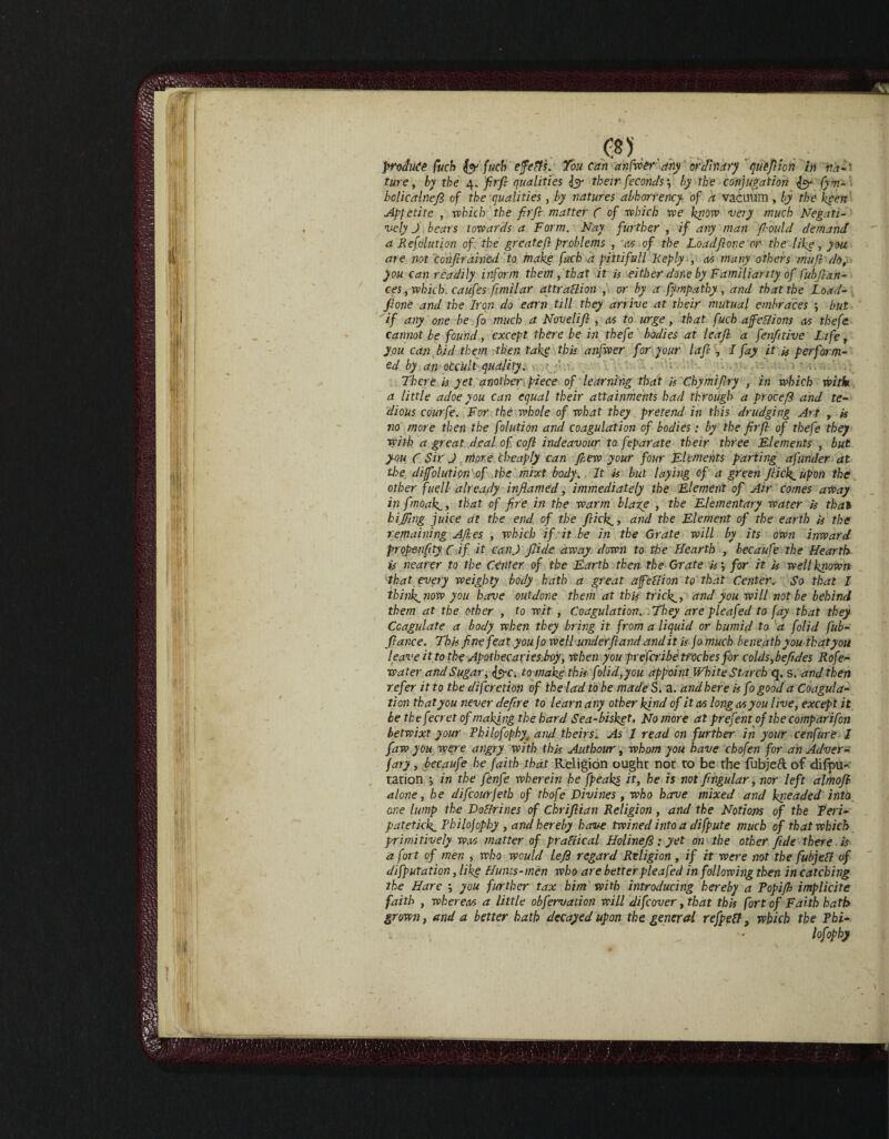 produce fuch & fuch effects. Toucan an fiver' any ordinary ' qutfijon in va-' ture, by the 4. firfi: qualities <Jyy their feconds \ by the conjugation fcr fym- bolicaineft of the qualities, by natures abhorrency of a vacuum, by thekpen Appetite , which the firfi matter ( of which we know very much Negati¬ vely J bears towards a Form. Nay further , if any man fi-ould demand a Re folution of the greatefi problems , as of the Loadfione or the like, you are not confirained to make fuch a pittifull 'Reply , as many others mufi do, you can readily inform them, that it is either done by Familiarity of fubfian- ces, which, caufes fimilar attraction , or by a fympathy , and that the Load¬ fione and the Iron do earn till they arrive at their mutual embraces but if any one be fo much a Novelifi , as to urge, that fuch affections as thefe cannot be found, except there be in thefe bodies at leaf a fenfittive Life, you can bid them then take this anfwer for.your lafi , I fay it is perform¬ ed by an oCc'ult quality. There is yet another piece of learning that is Chymifiry , in which with a little adoe you can equal their attainments had through a procefi and te¬ dious courfe. For the whole of what they pretend in this drudging Art , is no more then the folution and coagulation of bodies: by the firfi of thefe they with a great deal of cofi indeavour to feparate their three Elements , but you C Sir J more Cheaply can J,lew your four Elements parting afunder at the difolution of the mixt body. It is but laying of a green Jlidpupon the other fuell- already inflamed, immediately the Element of Air comes away in fmoakg, that of fire in the warm blaze , the Elementary water is that biffing juice at the end of the flick., and the Element of the earth is the remaining Afi.es , which if it be in the Grate will by its own inward propenfity, C if it can J fiide away down to the Hearth , becaufe the Hearth is nearer to the Center of the Earth then the Grate is\ for it is well known that every weighty body hath a great afftflion to that Center. So that I thinks now you have outdone them at this tricky, and you will not be behind them at the other , to wit , Coagulation. They are pleafed to jay that they Coagulate a body when they bring it from a liquid or humid to a folid fub- fiance. This fine feat you fo well underfl and and it is Jo much beneath you that you leave it to the Apothecaries.boy, when you prefer: be troches for colds, befides Rofe- water and Sugar, to make this folid,you appoint White Starch q. s. and then refer it to the difaction of the lad to be made S. a. and here is fo good a Coagula¬ tion that you never defire to learn any other kind of it as long as you live, except it be the fecret of making the hard Sea-bisket, No more at prefent of the comparifon betwixt your Philpfophy and theirs. As J read on further in your cenfure 1 faw you were angry with this Authour, whom you have chofen for an Adver¬ sary , becaufe he faith that Religion ought not to be the fubjed of difpu- tation *, in the fenfe wherein he fpeaks it, he is not fingular, nor left almofi alone, he difeourfeth of thofe Divines , who have mixed and kneaded into one lump the Doffrines of Chrifiian Religion , and the Notions of the Teri- patetkk.Philofophy , and hereby have twined into a difpute much of that which primitively was matter of praflical Holinefi; yet on the other fide there is a fort of men , who would left regard Religion, if it were not the fubjefl of deputation, like Hutits-men who are better pleafed in following then in catching the Hare you further tax him with introducing hereby a Topifh implicite faith , whereas a little obfervation will difeover, that this fort of Faith hath grown, and a better bath decayed upon the general refpett, which the Thi- lofophy