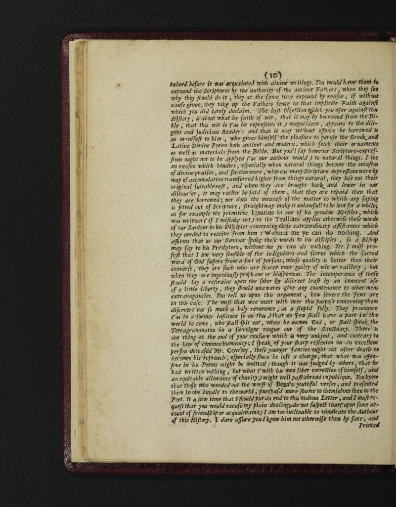 (to) . taheJ before it wm acquainted with divine writings. You would have them to expound the Scriptures by the 'authority of the ancient Fathers, when they fea why they -fiould do it , 'they at the fame time expound by reafon 3 if without caufe given, they take up the Fathers fence in that implicite Faith againji which you did lately declaim. The lafi Objection rghicb you offer againji this Hifiory , is about what.he faith of wit, that it may by borrowed from the Bi¬ ble , that this wit is fees he reprefents it J magnificent, appears to the dili¬ gent and judicious Reader: and that it may without ofence be borrowed is as m-nifefi to him , who gives bimfelf the pleafure to perufe the Greeks and Latine Divine Poems both antient and modern, which fetch their ornaments as well as materials from the Bible. But you'l fay however Scripture-expref- ftons ought not to be applyed (as our autbour would) to natural things. I fee no reafon which hinders, specially when natural things become the occafton of divine praifes ,dnd furthermore , whereas many Scripture exprcfmnswere by way of accomodation transferred higher from things natural, they lofe not their original fuitabler.efi , and when they are • brought bac\ and lower in our difeourfes, it may rather be faid of them , that they are repaid then that they are borrowed; nor doth the mearefb of the matter to which any faying is fitted out of Scripture, firaigktway make it unlaw full to be lent for a while-, as for example the primitive Ignatius in one of his genuine Epifiles, which was written (if J mifiahe notj to the Tralliani applies other wife the fe words of our Saviour to his Vifciples concerning tboje extraordinary ajfiftances which they needed to receive from him .- Without me ye can do nothing. And affirms that as our Saviour fpakg thefe words to his difciples , fo a Biffiop may fay to his Presbyters, without me ye can do nothing. Yet / miifi pro- fejS that J dm very fenfible of the indignities and fcorns which the facred word of GOd fuffers from a fort of per fans, whofe quality is better then their converfe, they are fuch who are fcarce ever guilty of wit or raillery 3 but when they die ingenioufly prof bane or blafpemous. the intemperance of thefe fiould lay a refir dint upen the fiber & difereet leafi by an innocent ufe of a little liberty , they fiould unawares give any countenance to other mens extravagancies. You tell us upon this argument , how fevere the Jews are in this cafe. The mofi that wee meet with neer this purpofe concerning them difewers not fo much a holy reverence, m a fiupid folly. They pronounce (as in a former infidnee fo on this J that Ho few ffiall have a part in the world to come, who ffiall fpit out, when he names God , or ffiall fpeak^tke Tetragrammaton in a forreigne tongue out of the Sanduary. There is one thing at the end of your cenfure which is very unkind , and Contrary to the law of common humanity, 1 [peak, of your ffiarp reflexion on an excellent per fin decedfed 'Mr. Cowley, thefe younger fancies ought not after death to becomes his reproach, efpecially fnee he left a charge, that what was ofen- five in his Poems might be omitted : though it was judged by others, that he had Written nothing , but what (with his own fiber correftion of bimfelf, and an equitable allowance of charity J might well pafi abroad inpublique. You know that thofe who weeded out the worfi of Beta’s youthful verfes, and prefented them in tine bundle to theworld, purchafd more ffiame to themfelves then to the Poet. It is now time that I fiould put an end to This tedious Letter, and I mufi re- quefi that you would txcufe my plain dealing-,,do not fufpett that(uponfime ac¬ count of friendffiip or acquaint ancejl amt oo inclinable to vindicate the Autbour «f this Hifiory. I dare affure youlkfiow him nototherwife then by face, and