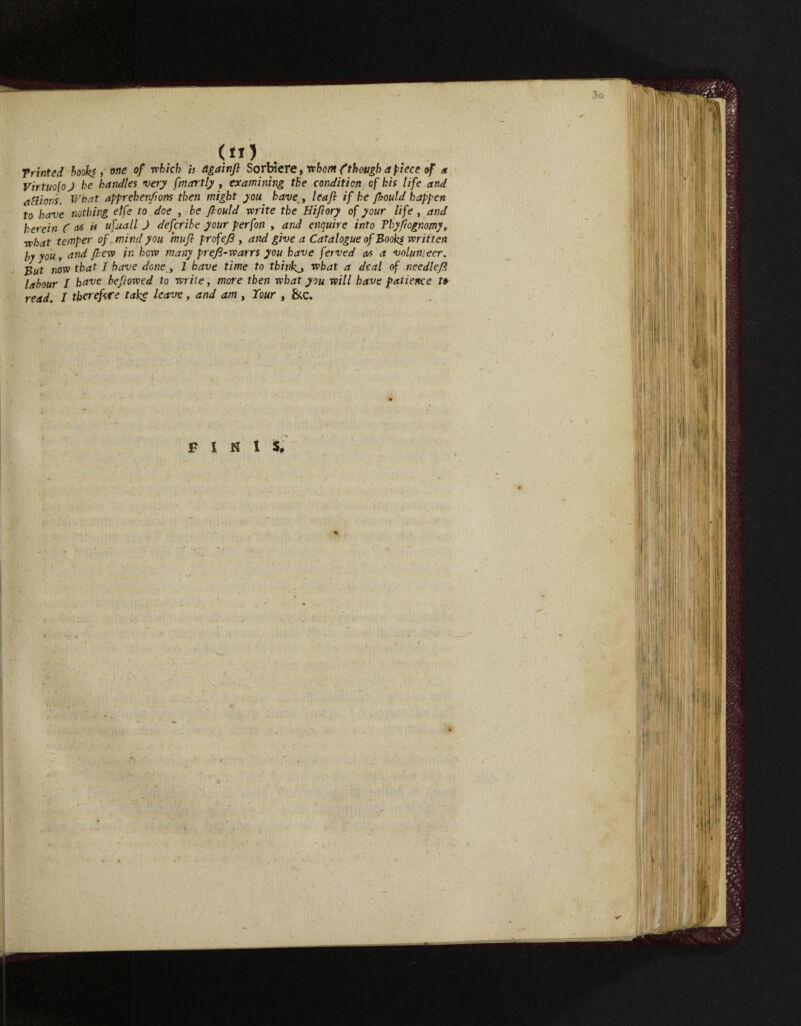 Trinted books , one of -which is dgainjl Sorbiere t whom f though apiece of a Virtuo(oJ he handles very fmartly , examining the condition of his life and actions. What apprehen/ions then might you have , leaf if he fhould happen to have nothing eife to doe , be fhould write the Hiflory of your life, and herein C as is ufuall J defcribe your perfon , and enquire into Tbyftognomy, what temper of mind you mufl profe/S , and give a Catalogue of Books written by you y and J,lew in how many prefl-warrs you have ferved as a volunteer. -But now that / have done , 1 have time to thinks what a deal of needleft labour 1 have beflowed to write, more then what you will have patience to