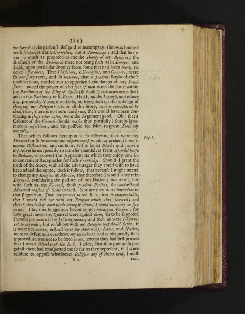 (is) verfary that theperfon I defign’d to accompany (but was hindred .with Sicknefs') was a Carmelite, not a Dominican : and that he ne¬ ver fo much as propofed to me the change of my Religion • the ftri&nefs of the Spaniards there not being fuch as in Europe: and I did, upon particular Inquiry from fome that had been there, re? ceive affurances, That Vhyficians, Chirurgions, and Gunnersy were fo necejfary there, and fo welcome, that a prudent Perfon of thofe qualifications, needed not to apprehend the danger of any Inqui- ftor : indeed the power of that fort of men is not the fame Within the Patrimony of the King of Spain (fo thofe Territories are called) and in the Patrimony of S. Peter. Had I, as the Virtmfi, and others do, propofid a Voyage to Spain, or Italy, doth it infer a defign of changing my Religion ? yet in all this Story, as it is reprefcnted by themfeIves, there is no more faid by me, then would have been con¬ vincing in thofe other cafes, were the Argument good. Oh ! that a Cabinet of the Firtuofi fhould reafon thus pittifully ! Surely- Igno¬ rance is infettious and ’tis poflible for Men to grow Fools by contact. That which follows hereupon is fo ridiculous, that were my Dreams but fo incoherent and impertinent,I would apprehend fome e~ minent Difiraffion, and caufe my felf to be let Blood : and I advife my Adverfaries fpeedily to transfer themfelves from Arundel houfe to Bedlam, or convert the Appartments which they enjoy now in¬ to convenient Receptacles for fuch Eranticks. Should I grant the truth of the Story, with all the advantages they could wifh to have been added thereunto, doth it follow, that becaufe I might intend to change my Religion at Mexico, that therefore I would alter it in England, confidering the pofture of our Nation ? not at all, but with fuch as the Ftrtuofi, thofe prudent Perfons, that under Ft and Men and reafons of State fo well. Nor are they more imprudent in that fuggeftion. That my quarrel to the R.S. was fo unappeafable, that I would fall out with any Religion which they favored and that if they had of each kinde amongsh them, I would entertain no fort at all: I fay this Suggeftion becomes not intelligent Perfons for how great foever my Quarrel were againft them, ’tis to be fuppofed I would profecute it by befitting means, and fuch as wTere fvbfervi- ent to my ends •, but to fall out with any Religion they Roald favor, if it were not untrue, deftrutlive to the Monarchy, Laws, and Nation, were to defeat and overthrow my intentions : and consequently fuch a procedure was not to be fixed on me, except they had firft proved that I was a Member of the R. S. I. adde, that if my animofity a- gainft them had tranfpor.ted me fo far as they reprefent, if I were refolute to oppofe whatfoever Religion any of theirs held\ I muft c 2  con-