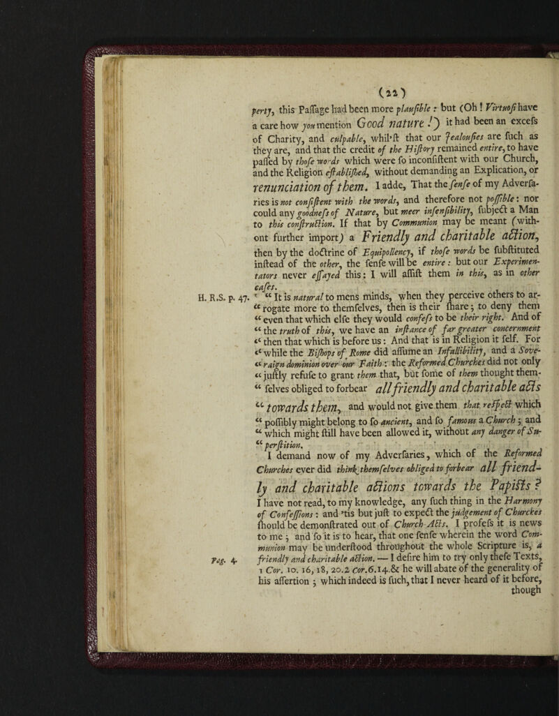 Y H. R.S. p. Tag. 4- perty, this PaiTage had been more plaufible r but (Oh! Virtuofi have a care how you mention Qcod nature l') it had been an excefs of Charity, and culpable, whil’ft that our ^ealoufes are fuch as they are, and that the credit of the Hiftory remained entire, to have pafled by thofe words which were fo inconfiftent with our Church, and the Religion eftablijbed, without demanding an Explication, or renunciation of them. I adde, That tht fenfe of my Adverfa- ries is not confident with the words, and therefore not poffible i nor could any goodnefs of Nature, but meer infenfibility, fubjedf a Man to this conftruttion. If that by Communion may be meant (with- ont further import) a Friendly and charitable aSlion, then by the dodirine of Equipollency, if thofe words be fubftituted inftead of the other, the fenfe will be entire: but our Experiment tators never efayed this : I will aflift them in this, as in other 47. r “ it is natural to mens minds, when they perceive others to ar- u rogate more to themfelves, then is their fhare; to deny them u even that which elfe they would confefs to be their right. And of “ the truth of this, we have an inftance of far greater concernment ‘c then that which is before us: And that is in Religion it felf. For ‘‘while the Rijhopsof Rome did aflumean Infallibility, and a Serve- raign dominion over our Faith 'the Reformed Churches did not only a juftly refufe to grant them that, but Tome of them thought them- <c felves obliged to forbear all friendly and charitable aids a towards them, and would not give them that refpett which “ poflibly might belong to fo ancient, and fo famous a Church 5 and u which might ftill have been allowed it, without any danger of Su- cc perfiition. I demand now of my Adverfaries, which of the Reformed Churches ever did thinks themfelves obliged to forbear all friend¬ ly and charitable attions towards the Papifls ? I have not read, to my knowledge, any fuch thing in the Harmony of Confeffons : and »tis but juft to expedt the judgement of Churches fhould be demonftrated out of Church Alls. I profefs it is news to me } and To it is to hear, that one fenfe wherein the word Com¬ munion may be underftood throughout the whole Scripture is, a friendly and charitable aUion. — I defire him to try only thefe Texts, 1 Cor. 10.16,18, 20.2, Cor.6.i4r.& he will abate of the generality of his aftertion j which indeed is fuch, that I never heard of it before, though