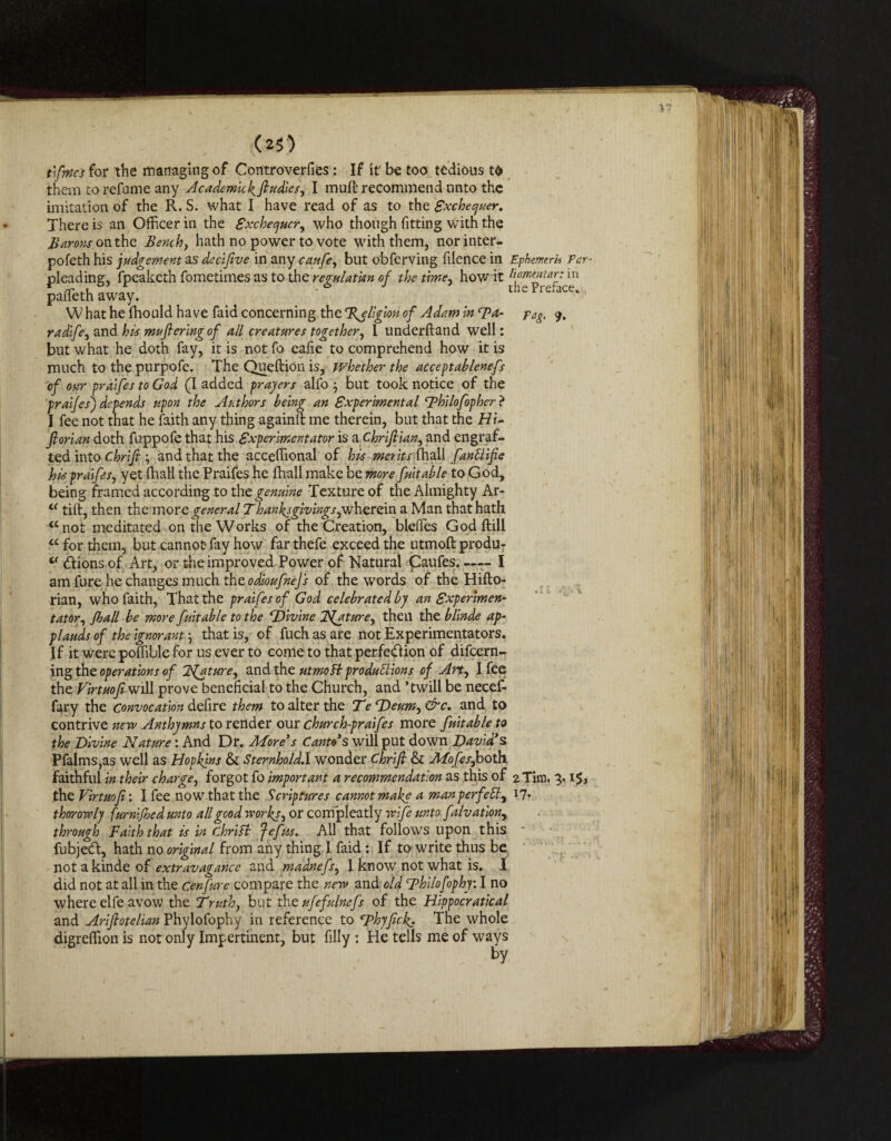 i? (25) t'.fmi for the managing of Controverfies: If it be too tedious to them to refume any Academkkfludies, I mufi recommend onto the imitation of the R. S. what I have read of as to the Exchequer. There is an Officer in the Exchequer, who though fitting with the Barons onthe Bench y hath no power to vote with them, norinter- pofeth his judgement as decifive in any caufey but obferving filence in Ephemrh Pcr- pleading, fpeaketh fometimes as to the regulation of the time, how'it m pallethaway. What he (hould have faid concerning the %elig\on of Adam in Fa- fag, 9. radlfe, and his mufieringof all creatures together, I underhand well: but what he doth fay, it is not fo eafie to comprehend how it is much to the purpofe. The Queflion is, whether the acceptablenefs of our praifes to God (I added prayers alfo -y but took notice of the praifes) depends upon the Authors being an Experimental ‘philofopher ? I fee not that he faith any thing againlt me therein, but that the Hi- ftorian doth fuppofe that his Experimentator is aChriJtian, and engraf¬ ted into Chrift; and that the acceflional of his merits fhall fantlife his praifes, yet fhall the Praifes he fhall make be more fuitable to God, being framed according to the genuine Texture of the Almighty Ar- L< tift, then the morq general Thanks givings pxhzr din a Man that hath “not meditated on the Works of the Creation, bleffes God ftill “ for them, but cannot- fay how far thefe exceed the utmoft produ- 0 <ftions of Art, or the improved Power of Natural £aufes. —- I amfure he changes much the odioufnejs of the words of the Hifto- rian, who faith, That the praifes of God celebrated by an Expenmen- tator, /ball be more fuitable to the ‘Divine Nfaturey then the blinde ap¬ plauds of the ignorant; that is, of fuch as are not Experimentators. If it were poffible for us ever to come to that perfedf ion of difeern- ing the operations of 2faturey and the utmoft productions of Arty I fee the Virtuofi'WiW prove beneficial to the Church, and ’twill be necef- fary the Convocation defire them to alter the TeDeumy&c. and to contrive new Anthymns to render our church-praifes more fuitable to the Divine Nature: And Dr. More's Canto s will put down David's Pfalms,as well as Hopkins & Sternhold.I wonder Chrift & Mofes,both faithful in their charge, forgot fo important a recommendation as this of 2 Tim, 3. the Virtuofi: I fee now that the Scriptures cannot make a manperfeB, 17* thorowlj furnified unto all good works, or compleatly wife unto fdvation, through Faith that is in chrift Jeftts. All that follows upon this fubjed, hath no original from any thing 1 faid: If to write thus be not a kinde of extravagance and madnefsy I know7 not what is. I did not at all in the Cenfure compare the new and old Thilofophy: I no where elfe avow the Truthy but the ufefulnefs of the Hippocratical and Arifiotelian Phylofophy in reference to Fhyfick. The whole digrefiion is not only Impertinent, but filly : He tells me of ways by