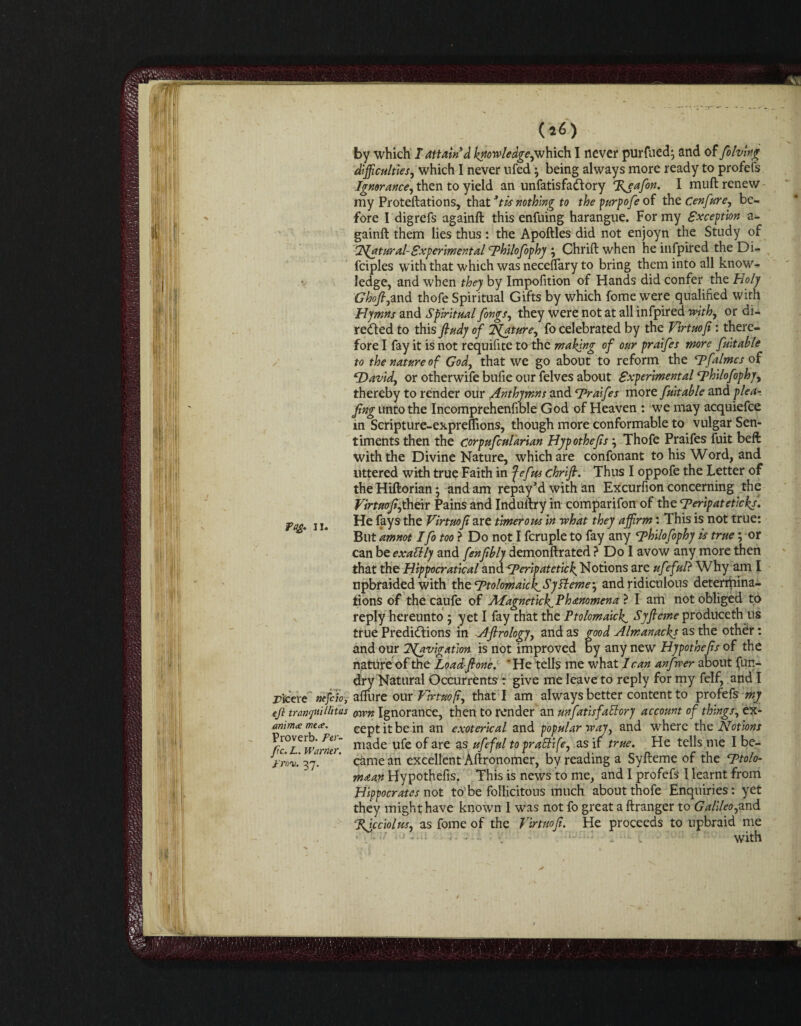 (*«■) by which T attain'd knowledge,which I never purfued; and of folving difficulties, which I never nfed} being always more ready to profefs Ignorance, then to yield an unfatisfa&ory %eafon. I mull renew my Proteftations, that *tis nothing to the purpofe of the Cenfure, be¬ fore I digrefs againft this enfuing harangue. For my Exception a- gainft them lies thus : the Apoftles did not enjoyn the Study of 2^atural-Experimental Dhilofophy Chrift when he infpired the Di- fciples with that which was necefTary to bring them into all know¬ ledge, and when they by Impofition of Hands did confer the Holy Ghoft,and thofe Spiritual Gifts by which fome were qualified with Hymns and Spiritual fongs, they were not at all infpired with, or di¬ rected to this ftudy of ISfature, fo celebrated by the Virtuofi: there¬ fore I fay it is not requifite to the making of our praifes more fuitable to the nature of God, that we go about to reform the Tfalmcs of ‘David, or otherwife bufie our felves about Experimentalc.philofophy, thereby to render our Anthymns and Draifes more fuitable and p lea¬ fing unto the Incomprehenfible God of Heaven : we may acquiefce in Scripture-expreflions, though more conformable to vulgar Sen¬ timents then the corpufcularian Hypothecs j Thofe Praifes fuit beft with the Divine Nature, which are confonant to his Word, and uttered with true Faith in fefus chrift. Thus I oppofe the Letter of theHiftorianj and am repay’d with an Excurfion concerning the Virtuofij their Pains and Indultry in comparifon of the Derip at eticks. ya. j u He fays the Virtuofi are timerous in what they affirm: This is not true: But ammt Ifotooi Do not I fcruple to fay any Dhilofophy is true; or can be exaltly and fenftbly demonftrated > Do I avow any more then that the Hippocratical and Deripatetick. Notions are ufeful? Why am I upbraided with the Dtolmaick^SySleme', and ridiculous determina¬ tions of the caufe of Afagnet'tcJf Phenomena ? I am not obliged to reply hereunto • yet I fay that the Ptolomaick^ Syft erne produceth us true Predictions in Aftrology, and as good Almanacks as the other : and our Tfavigation is not improved by any new Hypothecs of the nature of the Load-ftone. ' He tells me what lean anfwer about fun- dry Natural Occurrents : give me leave to reply for my felf, and I rieVre mfio, allure our Virtuofi, that I am always better content to profefs my eft tranfiUlitas arm Ignorance, then to render an unfatisfattory account of things, ex- ammxmt*. ceptitbein an exoterical and popular way, and where the Notions ^fc^Warmr niac^e u^”e °f are as ufef^t0 praEbift, as if true. He tells me I be- t'ro'u. 37. ' * came an excellent Aftronomer, by reading a Syfteme of the Dtolo- maan Hypothefis. This is news to me, and I profefs I learnt from Hippocrates not to be follicitous much about thofe Enquiries: yet they might have known I was not fo great a flranger to Galileo,and %icciolus, as fome of the Virtuofi. He proceeds to upbraid me