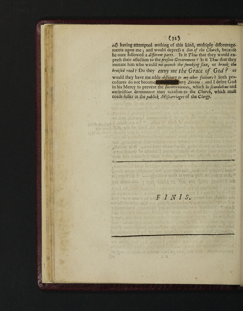 ■ 00 ed) having attempted nothing of this kind, multiply difcourage* ments upon me j and would deprefs a Son of the Churchy becaufc he once followed a different party. Is it Tims that they would ex- prefs their affection to the prefent Government ? Is it Thus that they imitate him who would not quench the fmookjng jlaxy or breaks the brtiifed reed > Do they envj me the Grace of God ? or would they have me adde ob(Hnacy to my other faileurs ? Such pro¬ cedures do not become^Ht(HMH^any divine : and I defire God in his Mercy to prevent the Inconveniences, which £6 fcandalotu and ■unchriHian demeanour may occafion to the Churchy which muff needs fuffer in the pub lick, Mifcarriages of the Clergj. < i FINIS.