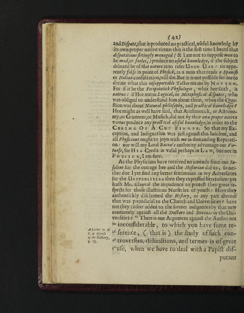 'ALetter to H. S. in defer)fe «f the Riiiory, P- 15- zti&Difpute^hcLt it produced no pra<ftical,ufeful knowledg by its own proper native virtue: this is the firft time I heard that deputations fittingly managed ( & I am not to fuppofe men to be mad^or fooles^) produce no ufefnl knowledge, if the fubjedt debated be oithat nature as to refer Unto Use.* tis appa¬ rently/^ in point of Phyfick, as a man that reads a Spamjh or Italian confultation,will fee.But it is not poflible for me to divine what this infupportahle Talker means by Not ion. For if it be the Peripatetick Phyfiologie, what hee faith , is untrue: if Hee mean Logical) or Metaph)fical deputes , who was obliged to underftand him about them, when the Que- ftionwas about Natural philosophy, and practical knowledge ? Hee might as well have laid, that Arithmetic!;, or Agrono¬ my,or Grammer,or Mufick,did not by their own proper native vertue produce any.praffical ufeful knowledge,in order to the Curing Of A Cut Finger. So that my Ex¬ ception, and Indignation was juft againft this Info lent, and all Phyficians ought to joyn with me in demanding Reparati¬ on .* nor will my Lord Bacon’s authority advantage our Vir¬ tuoso ,for His. Credit is valid perhaps in L a w, but not in Physic k,I amfure. As the Phyficians have received no amends from our In- folentiox the outrage hee and the Hiflorian did us •, fo nei¬ ther doe I yet find any better fentiments in my Adverfaries for the Un ivers i yi e s then they exprefted heretofore.* yet hath Mr. Glanvil the impudence to proteft their great re- fpedtsfor thofe iliuftrious Nurferies of youth.- Have they authentickly difclaimed the Hifiory , or any part thereof that was prejudicial to the Church and Univei fities 1 have not they rather added to the farmer indignities by that new contumely againft all the Dotfcrs and Divines in theUni- verfities i “ There is one Argument againft the Author not tc ineonfiderable, to which you have home re- ff ference > ( that is ) the ftudy of fuch con- troverfies^diftinftionSp and termes- is of great d’ufe, when we have to deal with a Papifi dif- putant