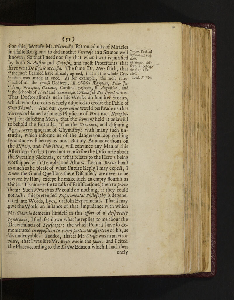 •tion tills, becaufe Mr. Glanvil’s Patron admits of Miracles in a falfe Religion: fo did another Firtuofo in a Sermon well CaIff”- ad known: So that I need not fay that what I writ is juftlfied guIl*'* reg' by both S. Anfiin and Calvin, and moft Proteftants that have writ Be fignis Seek fix. The fame Dr. More faith, that de fignisEc-^ <c the moft Learned have already agreed, that all the whole Cre- clef. <cation was made at once. As for example, the moft ratio- ibid. P.t unalofall the feTvlJh Do&ors, R.CMofes JEgyptim, Philo Ju- <cd*wt ‘Procopius, Gazaus, Cardinal Cretan, S. Augufline, and <c the Schools of Hillel and Sammai,as cAlanajfeh Ben Ifrael writes. That Dottor affords us in his Works an hundred Stories, which who fo credits is fairly difpofed to credit the Fable of Tom Thumb. And our Ignoramus would perfwade us that Tertnllian blamed a famous Phyfician of His time \_Herophi- lus~\ for differing Men $ that the Romans held it unlawful to behold the Entrails. That the Grecians, and difputing Ages, were ignorant of Chymiftry: with many fuch un¬ truths, which informe us of the dangers our approaching Ignorance will betray us into. But my Animadverfions on the Hifiory, and Plus Ultra, will convince any Man of this Affertion *, fo that I need not tranferibe the Difcourfe about the Sweating Sicknefs, or what relates to the Hero’s being worfhipped with Temples and Altars. Let our Bravo boaft as much as he pleafe of what Future Reply I may exped, I Know the Grand Queftions there Difcufied, are never to be revived by Him, except he make fuch an empty flourifh as this is. TismoreeafietotalkofFalfificationSjthen to/jrw them: Such Virtuosi as He could do nothing, if they could not talk: this pretended experimental Philosophy is degene¬ rated into Words, Lyes, or ftoln Experiments. That I may .give the World an inftance of that Impudence with which Mr. Glanvin demeans himfelf in this effort of a deff exatt Ignorance, I fhall fet down what he replies to me about the Deceitfulnefs of Telefcopes: the which Point I havefode- monftrated in oppofition to every particular afjertion of his, as *tis undeny able. I added, that if Mr. Crofje was in an error there, that I was fure Mr. Boyle was in the fame: and I cited the Place according to the Latine Edition which I had then onely